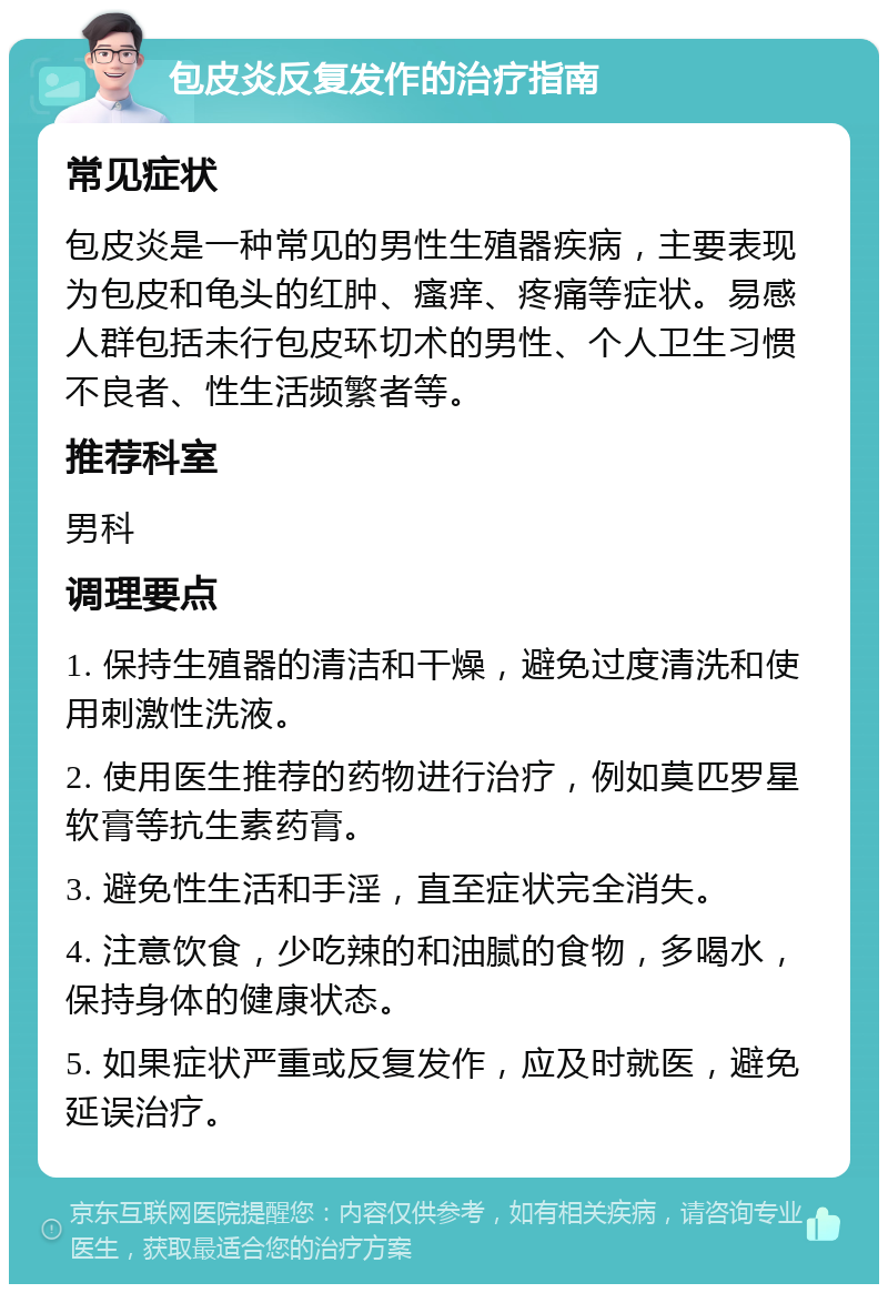 包皮炎反复发作的治疗指南 常见症状 包皮炎是一种常见的男性生殖器疾病，主要表现为包皮和龟头的红肿、瘙痒、疼痛等症状。易感人群包括未行包皮环切术的男性、个人卫生习惯不良者、性生活频繁者等。 推荐科室 男科 调理要点 1. 保持生殖器的清洁和干燥，避免过度清洗和使用刺激性洗液。 2. 使用医生推荐的药物进行治疗，例如莫匹罗星软膏等抗生素药膏。 3. 避免性生活和手淫，直至症状完全消失。 4. 注意饮食，少吃辣的和油腻的食物，多喝水，保持身体的健康状态。 5. 如果症状严重或反复发作，应及时就医，避免延误治疗。