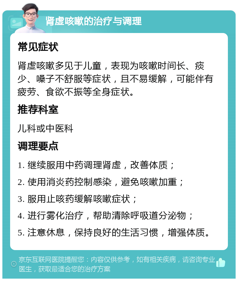 肾虚咳嗽的治疗与调理 常见症状 肾虚咳嗽多见于儿童，表现为咳嗽时间长、痰少、嗓子不舒服等症状，且不易缓解，可能伴有疲劳、食欲不振等全身症状。 推荐科室 儿科或中医科 调理要点 1. 继续服用中药调理肾虚，改善体质； 2. 使用消炎药控制感染，避免咳嗽加重； 3. 服用止咳药缓解咳嗽症状； 4. 进行雾化治疗，帮助清除呼吸道分泌物； 5. 注意休息，保持良好的生活习惯，增强体质。