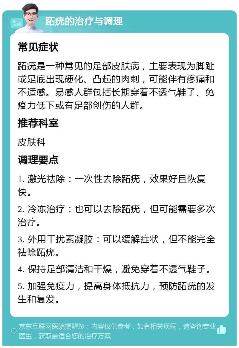 跖疣的治疗与调理 常见症状 跖疣是一种常见的足部皮肤病，主要表现为脚趾或足底出现硬化、凸起的肉刺，可能伴有疼痛和不适感。易感人群包括长期穿着不透气鞋子、免疫力低下或有足部创伤的人群。 推荐科室 皮肤科 调理要点 1. 激光祛除：一次性去除跖疣，效果好且恢复快。 2. 冷冻治疗：也可以去除跖疣，但可能需要多次治疗。 3. 外用干扰素凝胶：可以缓解症状，但不能完全祛除跖疣。 4. 保持足部清洁和干燥，避免穿着不透气鞋子。 5. 加强免疫力，提高身体抵抗力，预防跖疣的发生和复发。