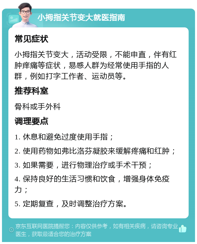 小拇指关节变大就医指南 常见症状 小拇指关节变大，活动受限，不能申直，伴有红肿痒痛等症状，易感人群为经常使用手指的人群，例如打字工作者、运动员等。 推荐科室 骨科或手外科 调理要点 1. 休息和避免过度使用手指； 2. 使用药物如弗比洛芬凝胶来缓解疼痛和红肿； 3. 如果需要，进行物理治疗或手术干预； 4. 保持良好的生活习惯和饮食，增强身体免疫力； 5. 定期复查，及时调整治疗方案。