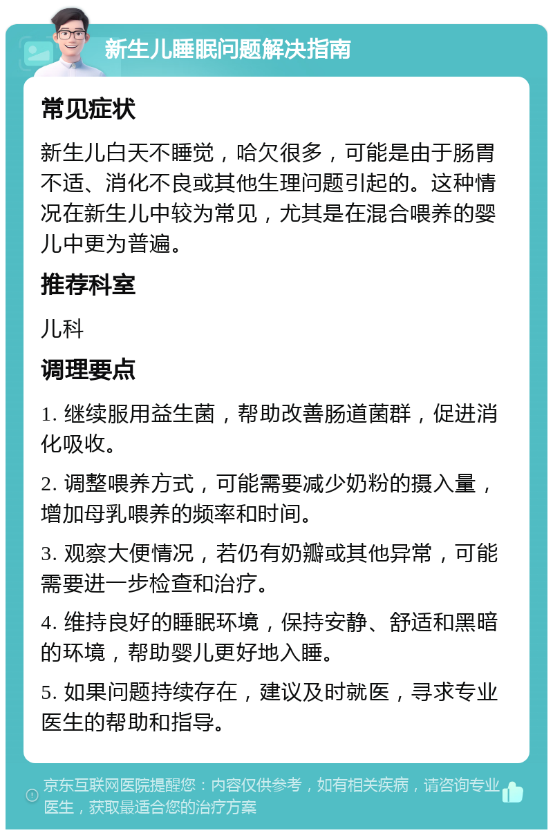 新生儿睡眠问题解决指南 常见症状 新生儿白天不睡觉，哈欠很多，可能是由于肠胃不适、消化不良或其他生理问题引起的。这种情况在新生儿中较为常见，尤其是在混合喂养的婴儿中更为普遍。 推荐科室 儿科 调理要点 1. 继续服用益生菌，帮助改善肠道菌群，促进消化吸收。 2. 调整喂养方式，可能需要减少奶粉的摄入量，增加母乳喂养的频率和时间。 3. 观察大便情况，若仍有奶瓣或其他异常，可能需要进一步检查和治疗。 4. 维持良好的睡眠环境，保持安静、舒适和黑暗的环境，帮助婴儿更好地入睡。 5. 如果问题持续存在，建议及时就医，寻求专业医生的帮助和指导。