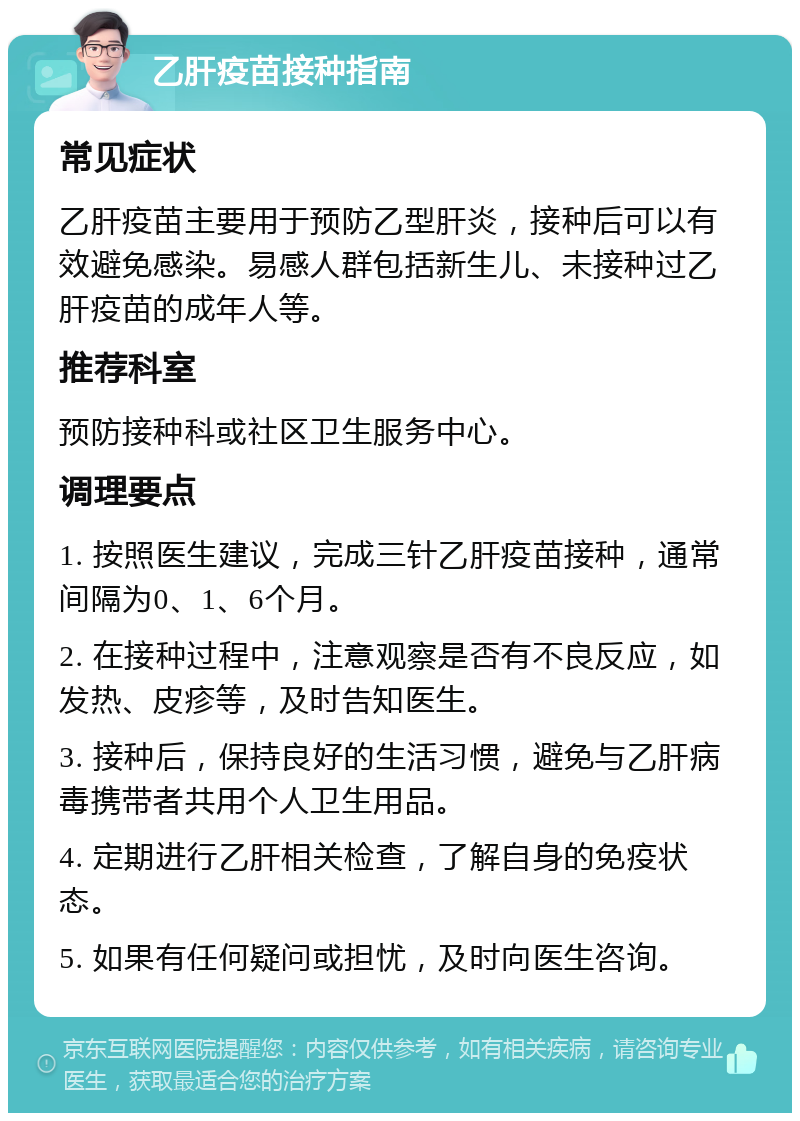 乙肝疫苗接种指南 常见症状 乙肝疫苗主要用于预防乙型肝炎，接种后可以有效避免感染。易感人群包括新生儿、未接种过乙肝疫苗的成年人等。 推荐科室 预防接种科或社区卫生服务中心。 调理要点 1. 按照医生建议，完成三针乙肝疫苗接种，通常间隔为0、1、6个月。 2. 在接种过程中，注意观察是否有不良反应，如发热、皮疹等，及时告知医生。 3. 接种后，保持良好的生活习惯，避免与乙肝病毒携带者共用个人卫生用品。 4. 定期进行乙肝相关检查，了解自身的免疫状态。 5. 如果有任何疑问或担忧，及时向医生咨询。