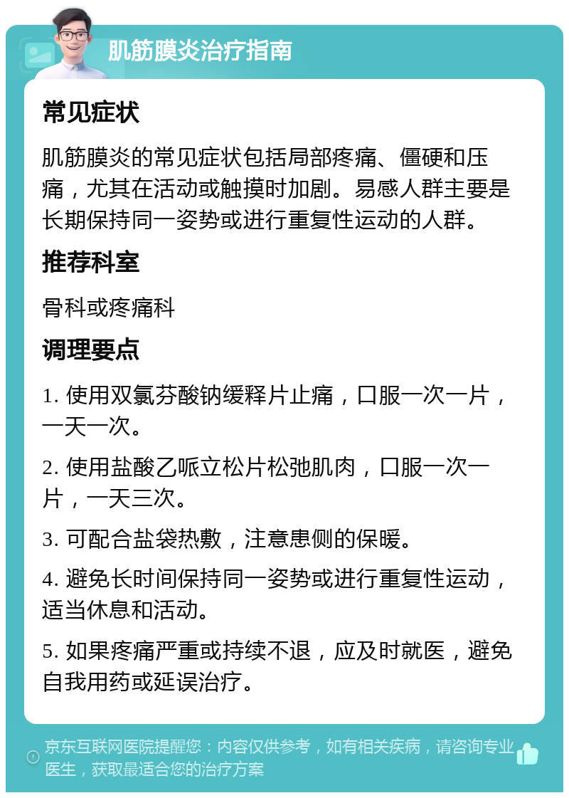 肌筋膜炎治疗指南 常见症状 肌筋膜炎的常见症状包括局部疼痛、僵硬和压痛，尤其在活动或触摸时加剧。易感人群主要是长期保持同一姿势或进行重复性运动的人群。 推荐科室 骨科或疼痛科 调理要点 1. 使用双氯芬酸钠缓释片止痛，口服一次一片，一天一次。 2. 使用盐酸乙哌立松片松弛肌肉，口服一次一片，一天三次。 3. 可配合盐袋热敷，注意患侧的保暖。 4. 避免长时间保持同一姿势或进行重复性运动，适当休息和活动。 5. 如果疼痛严重或持续不退，应及时就医，避免自我用药或延误治疗。