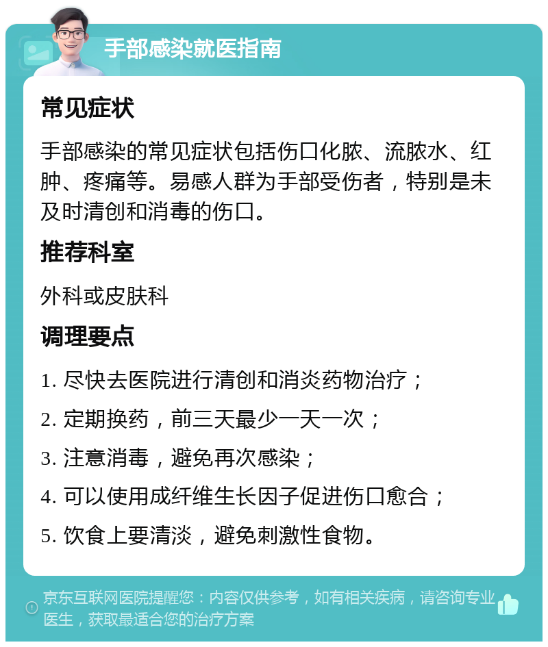 手部感染就医指南 常见症状 手部感染的常见症状包括伤口化脓、流脓水、红肿、疼痛等。易感人群为手部受伤者，特别是未及时清创和消毒的伤口。 推荐科室 外科或皮肤科 调理要点 1. 尽快去医院进行清创和消炎药物治疗； 2. 定期换药，前三天最少一天一次； 3. 注意消毒，避免再次感染； 4. 可以使用成纤维生长因子促进伤口愈合； 5. 饮食上要清淡，避免刺激性食物。