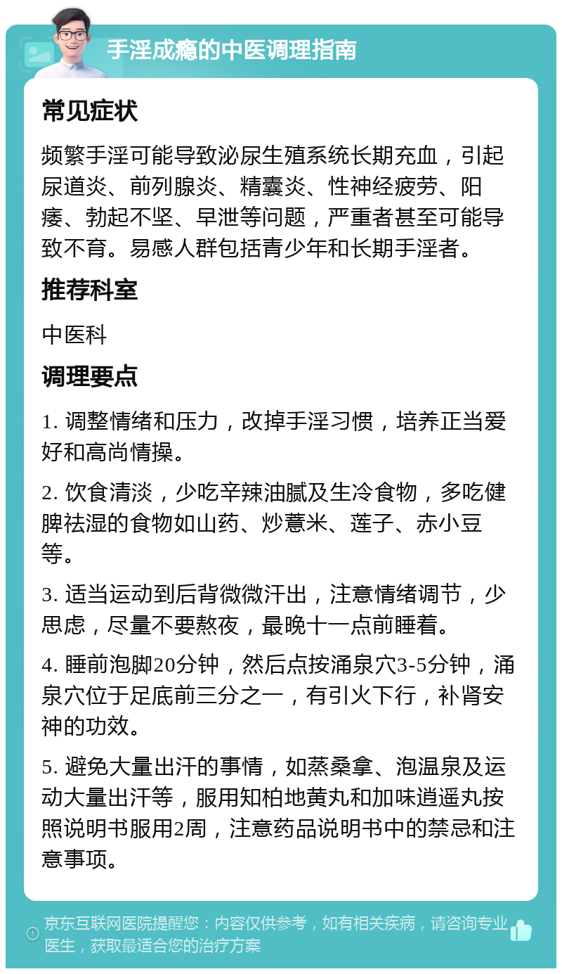 手淫成瘾的中医调理指南 常见症状 频繁手淫可能导致泌尿生殖系统长期充血，引起尿道炎、前列腺炎、精囊炎、性神经疲劳、阳痿、勃起不坚、早泄等问题，严重者甚至可能导致不育。易感人群包括青少年和长期手淫者。 推荐科室 中医科 调理要点 1. 调整情绪和压力，改掉手淫习惯，培养正当爱好和高尚情操。 2. 饮食清淡，少吃辛辣油腻及生冷食物，多吃健脾祛湿的食物如山药、炒薏米、莲子、赤小豆等。 3. 适当运动到后背微微汗出，注意情绪调节，少思虑，尽量不要熬夜，最晚十一点前睡着。 4. 睡前泡脚20分钟，然后点按涌泉穴3-5分钟，涌泉穴位于足底前三分之一，有引火下行，补肾安神的功效。 5. 避免大量出汗的事情，如蒸桑拿、泡温泉及运动大量出汗等，服用知柏地黄丸和加味逍遥丸按照说明书服用2周，注意药品说明书中的禁忌和注意事项。