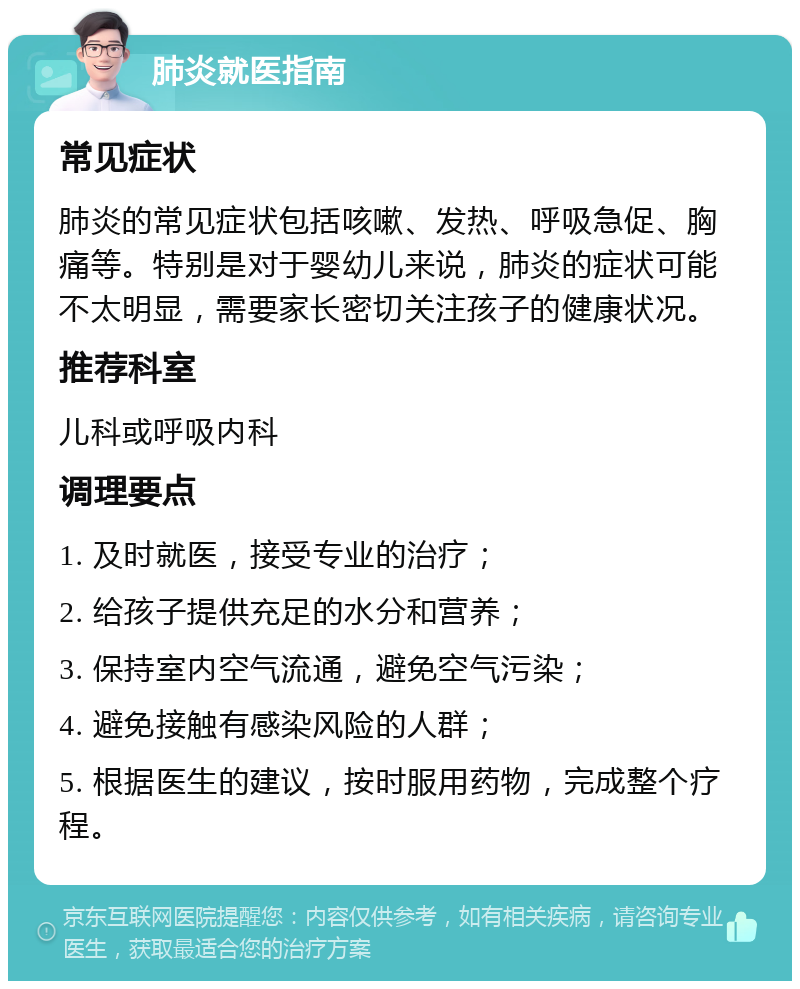 肺炎就医指南 常见症状 肺炎的常见症状包括咳嗽、发热、呼吸急促、胸痛等。特别是对于婴幼儿来说，肺炎的症状可能不太明显，需要家长密切关注孩子的健康状况。 推荐科室 儿科或呼吸内科 调理要点 1. 及时就医，接受专业的治疗； 2. 给孩子提供充足的水分和营养； 3. 保持室内空气流通，避免空气污染； 4. 避免接触有感染风险的人群； 5. 根据医生的建议，按时服用药物，完成整个疗程。