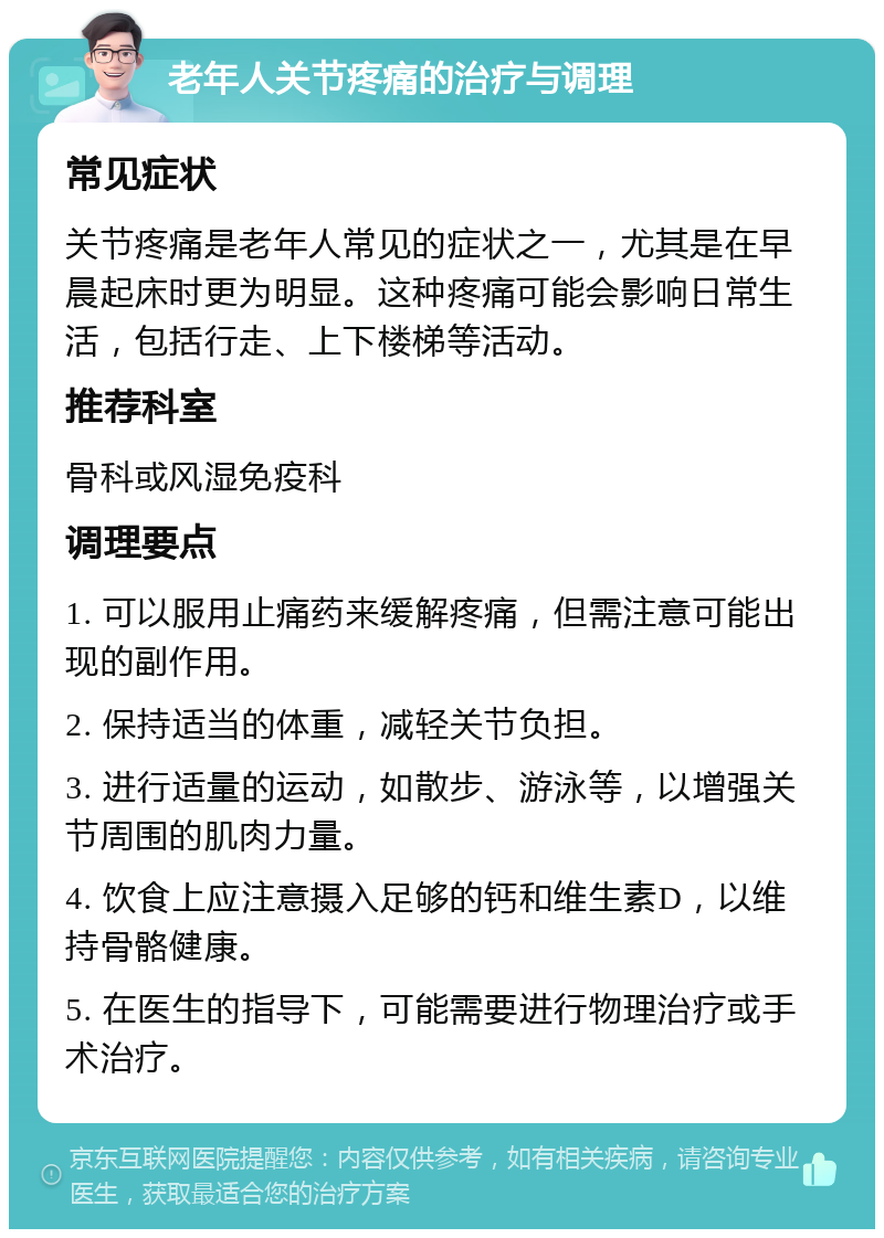 老年人关节疼痛的治疗与调理 常见症状 关节疼痛是老年人常见的症状之一，尤其是在早晨起床时更为明显。这种疼痛可能会影响日常生活，包括行走、上下楼梯等活动。 推荐科室 骨科或风湿免疫科 调理要点 1. 可以服用止痛药来缓解疼痛，但需注意可能出现的副作用。 2. 保持适当的体重，减轻关节负担。 3. 进行适量的运动，如散步、游泳等，以增强关节周围的肌肉力量。 4. 饮食上应注意摄入足够的钙和维生素D，以维持骨骼健康。 5. 在医生的指导下，可能需要进行物理治疗或手术治疗。