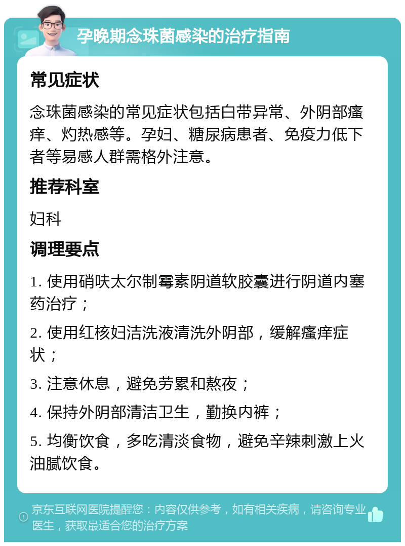 孕晚期念珠菌感染的治疗指南 常见症状 念珠菌感染的常见症状包括白带异常、外阴部瘙痒、灼热感等。孕妇、糖尿病患者、免疫力低下者等易感人群需格外注意。 推荐科室 妇科 调理要点 1. 使用硝呋太尔制霉素阴道软胶囊进行阴道内塞药治疗； 2. 使用红核妇洁洗液清洗外阴部，缓解瘙痒症状； 3. 注意休息，避免劳累和熬夜； 4. 保持外阴部清洁卫生，勤换内裤； 5. 均衡饮食，多吃清淡食物，避免辛辣刺激上火油腻饮食。