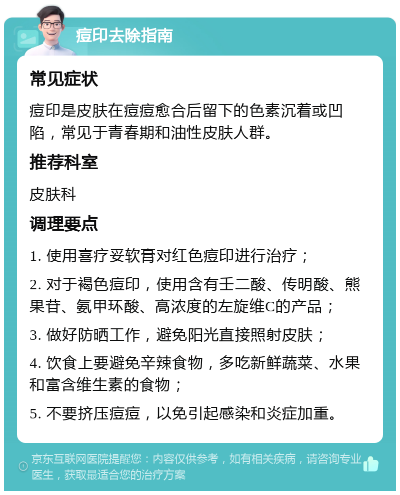 痘印去除指南 常见症状 痘印是皮肤在痘痘愈合后留下的色素沉着或凹陷，常见于青春期和油性皮肤人群。 推荐科室 皮肤科 调理要点 1. 使用喜疗妥软膏对红色痘印进行治疗； 2. 对于褐色痘印，使用含有壬二酸、传明酸、熊果苷、氨甲环酸、高浓度的左旋维C的产品； 3. 做好防晒工作，避免阳光直接照射皮肤； 4. 饮食上要避免辛辣食物，多吃新鲜蔬菜、水果和富含维生素的食物； 5. 不要挤压痘痘，以免引起感染和炎症加重。