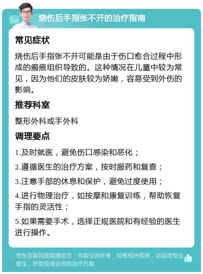 烧伤后手指张不开的治疗指南 常见症状 烧伤后手指张不开可能是由于伤口愈合过程中形成的瘢痕组织导致的。这种情况在儿童中较为常见，因为他们的皮肤较为娇嫩，容易受到外伤的影响。 推荐科室 整形外科或手外科 调理要点 1.及时就医，避免伤口感染和恶化； 2.遵循医生的治疗方案，按时服药和复查； 3.注意手部的休息和保护，避免过度使用； 4.进行物理治疗，如按摩和康复训练，帮助恢复手指的灵活性； 5.如果需要手术，选择正规医院和有经验的医生进行操作。