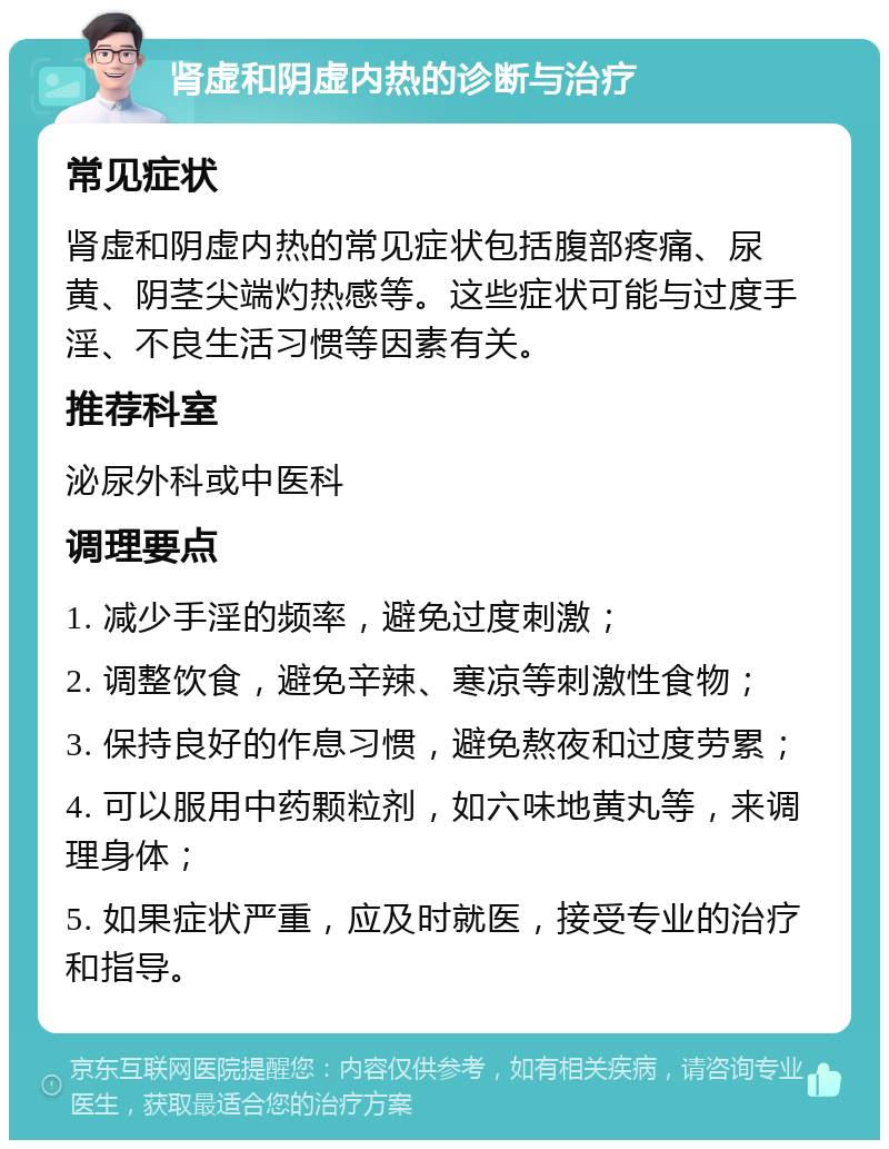 肾虚和阴虚内热的诊断与治疗 常见症状 肾虚和阴虚内热的常见症状包括腹部疼痛、尿黄、阴茎尖端灼热感等。这些症状可能与过度手淫、不良生活习惯等因素有关。 推荐科室 泌尿外科或中医科 调理要点 1. 减少手淫的频率，避免过度刺激； 2. 调整饮食，避免辛辣、寒凉等刺激性食物； 3. 保持良好的作息习惯，避免熬夜和过度劳累； 4. 可以服用中药颗粒剂，如六味地黄丸等，来调理身体； 5. 如果症状严重，应及时就医，接受专业的治疗和指导。