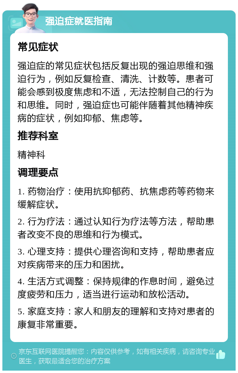 强迫症就医指南 常见症状 强迫症的常见症状包括反复出现的强迫思维和强迫行为，例如反复检查、清洗、计数等。患者可能会感到极度焦虑和不适，无法控制自己的行为和思维。同时，强迫症也可能伴随着其他精神疾病的症状，例如抑郁、焦虑等。 推荐科室 精神科 调理要点 1. 药物治疗：使用抗抑郁药、抗焦虑药等药物来缓解症状。 2. 行为疗法：通过认知行为疗法等方法，帮助患者改变不良的思维和行为模式。 3. 心理支持：提供心理咨询和支持，帮助患者应对疾病带来的压力和困扰。 4. 生活方式调整：保持规律的作息时间，避免过度疲劳和压力，适当进行运动和放松活动。 5. 家庭支持：家人和朋友的理解和支持对患者的康复非常重要。