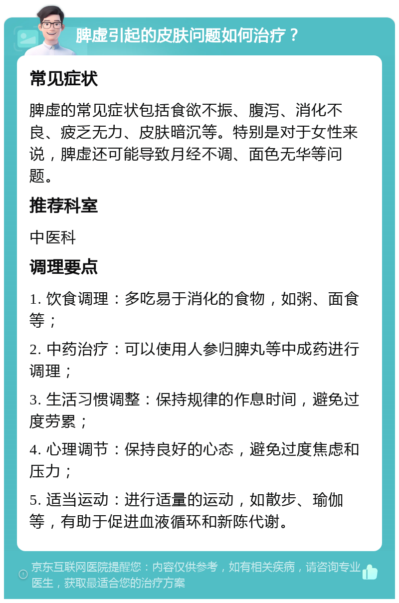 脾虚引起的皮肤问题如何治疗？ 常见症状 脾虚的常见症状包括食欲不振、腹泻、消化不良、疲乏无力、皮肤暗沉等。特别是对于女性来说，脾虚还可能导致月经不调、面色无华等问题。 推荐科室 中医科 调理要点 1. 饮食调理：多吃易于消化的食物，如粥、面食等； 2. 中药治疗：可以使用人参归脾丸等中成药进行调理； 3. 生活习惯调整：保持规律的作息时间，避免过度劳累； 4. 心理调节：保持良好的心态，避免过度焦虑和压力； 5. 适当运动：进行适量的运动，如散步、瑜伽等，有助于促进血液循环和新陈代谢。