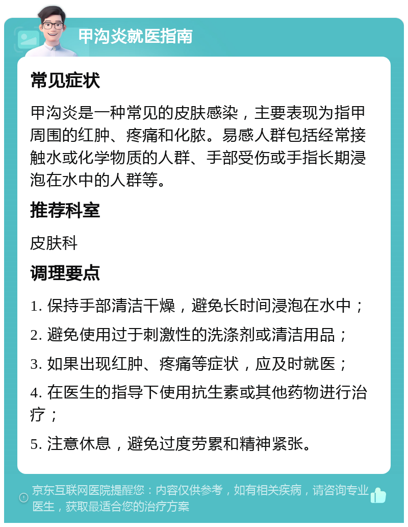 甲沟炎就医指南 常见症状 甲沟炎是一种常见的皮肤感染，主要表现为指甲周围的红肿、疼痛和化脓。易感人群包括经常接触水或化学物质的人群、手部受伤或手指长期浸泡在水中的人群等。 推荐科室 皮肤科 调理要点 1. 保持手部清洁干燥，避免长时间浸泡在水中； 2. 避免使用过于刺激性的洗涤剂或清洁用品； 3. 如果出现红肿、疼痛等症状，应及时就医； 4. 在医生的指导下使用抗生素或其他药物进行治疗； 5. 注意休息，避免过度劳累和精神紧张。