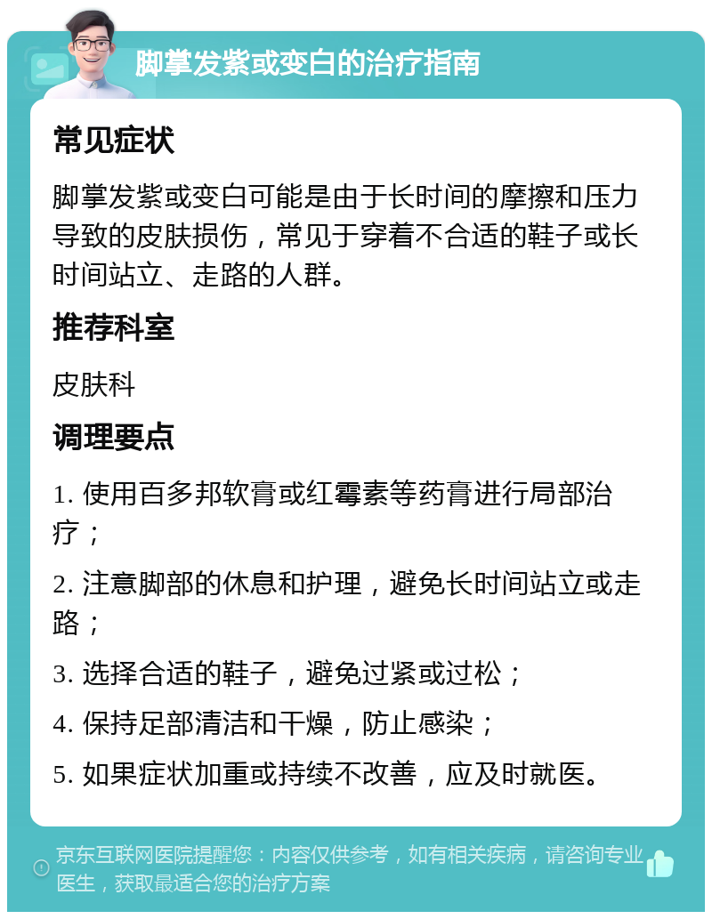 脚掌发紫或变白的治疗指南 常见症状 脚掌发紫或变白可能是由于长时间的摩擦和压力导致的皮肤损伤，常见于穿着不合适的鞋子或长时间站立、走路的人群。 推荐科室 皮肤科 调理要点 1. 使用百多邦软膏或红霉素等药膏进行局部治疗； 2. 注意脚部的休息和护理，避免长时间站立或走路； 3. 选择合适的鞋子，避免过紧或过松； 4. 保持足部清洁和干燥，防止感染； 5. 如果症状加重或持续不改善，应及时就医。