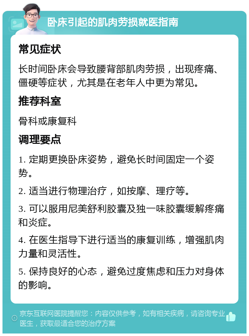 卧床引起的肌肉劳损就医指南 常见症状 长时间卧床会导致腰背部肌肉劳损，出现疼痛、僵硬等症状，尤其是在老年人中更为常见。 推荐科室 骨科或康复科 调理要点 1. 定期更换卧床姿势，避免长时间固定一个姿势。 2. 适当进行物理治疗，如按摩、理疗等。 3. 可以服用尼美舒利胶囊及独一味胶囊缓解疼痛和炎症。 4. 在医生指导下进行适当的康复训练，增强肌肉力量和灵活性。 5. 保持良好的心态，避免过度焦虑和压力对身体的影响。