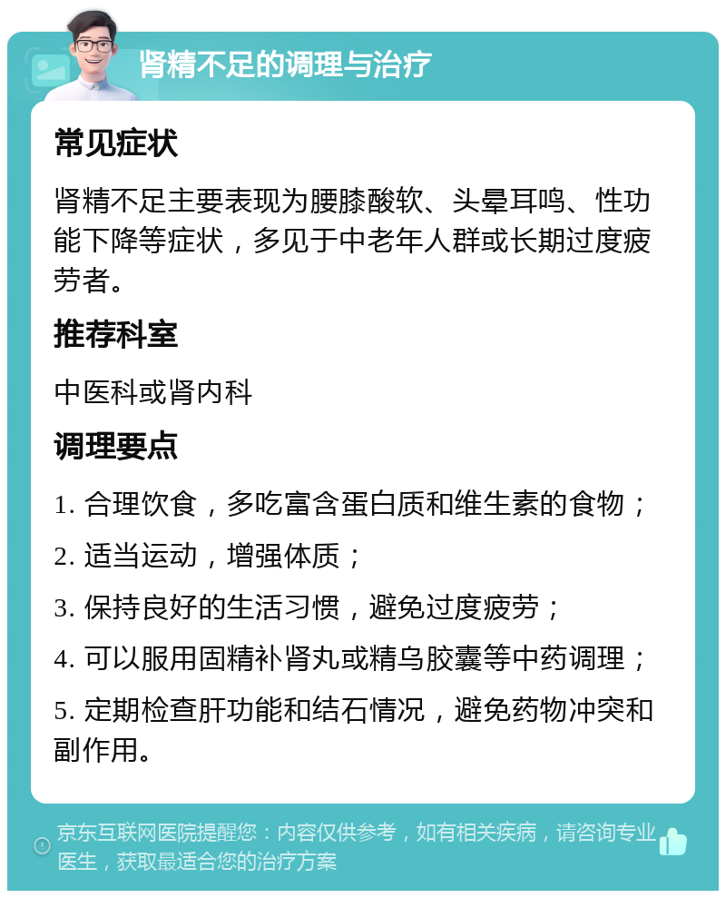 肾精不足的调理与治疗 常见症状 肾精不足主要表现为腰膝酸软、头晕耳鸣、性功能下降等症状，多见于中老年人群或长期过度疲劳者。 推荐科室 中医科或肾内科 调理要点 1. 合理饮食，多吃富含蛋白质和维生素的食物； 2. 适当运动，增强体质； 3. 保持良好的生活习惯，避免过度疲劳； 4. 可以服用固精补肾丸或精乌胶囊等中药调理； 5. 定期检查肝功能和结石情况，避免药物冲突和副作用。