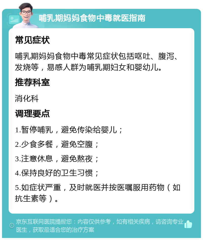 哺乳期妈妈食物中毒就医指南 常见症状 哺乳期妈妈食物中毒常见症状包括呕吐、腹泻、发烧等，易感人群为哺乳期妇女和婴幼儿。 推荐科室 消化科 调理要点 1.暂停哺乳，避免传染给婴儿； 2.少食多餐，避免空腹； 3.注意休息，避免熬夜； 4.保持良好的卫生习惯； 5.如症状严重，及时就医并按医嘱服用药物（如抗生素等）。