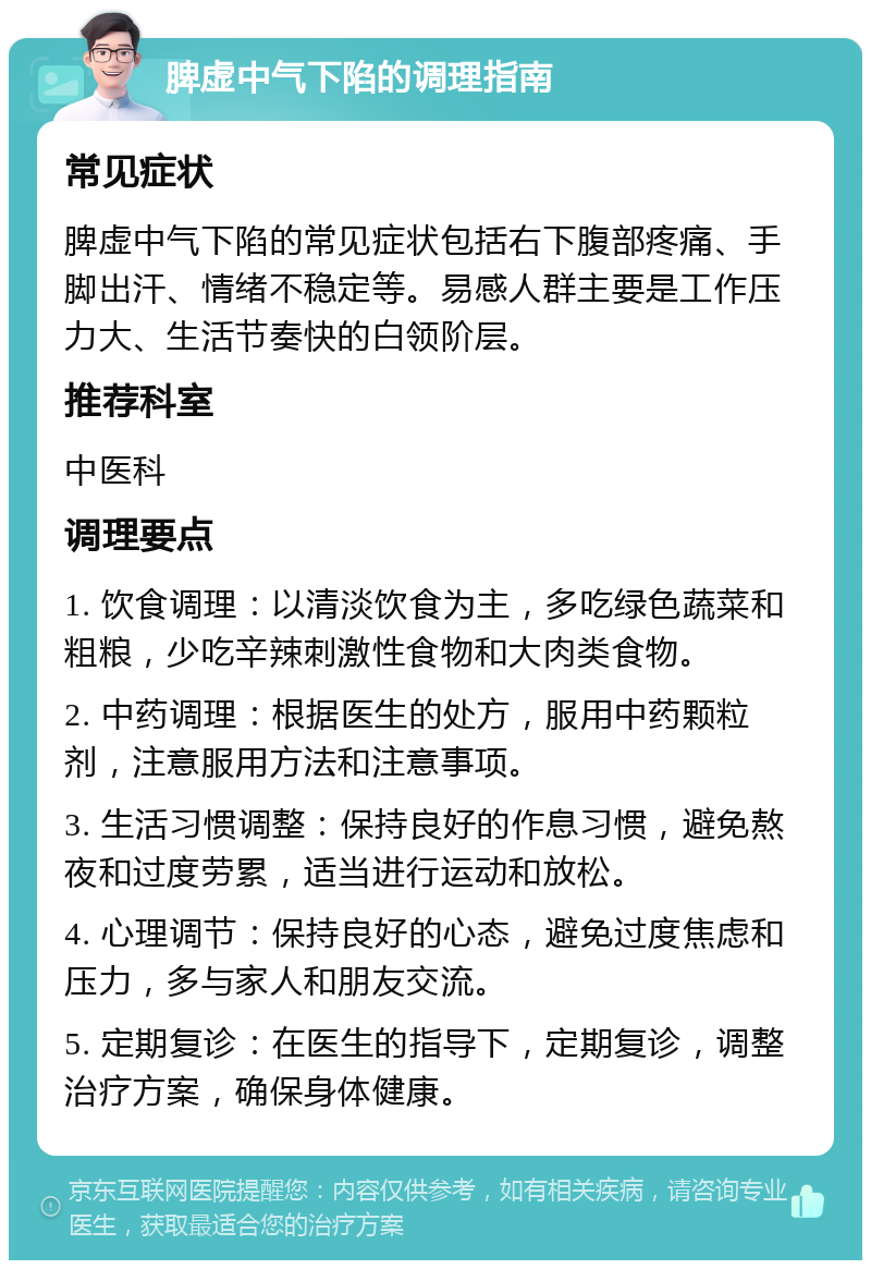 脾虚中气下陷的调理指南 常见症状 脾虚中气下陷的常见症状包括右下腹部疼痛、手脚出汗、情绪不稳定等。易感人群主要是工作压力大、生活节奏快的白领阶层。 推荐科室 中医科 调理要点 1. 饮食调理：以清淡饮食为主，多吃绿色蔬菜和粗粮，少吃辛辣刺激性食物和大肉类食物。 2. 中药调理：根据医生的处方，服用中药颗粒剂，注意服用方法和注意事项。 3. 生活习惯调整：保持良好的作息习惯，避免熬夜和过度劳累，适当进行运动和放松。 4. 心理调节：保持良好的心态，避免过度焦虑和压力，多与家人和朋友交流。 5. 定期复诊：在医生的指导下，定期复诊，调整治疗方案，确保身体健康。