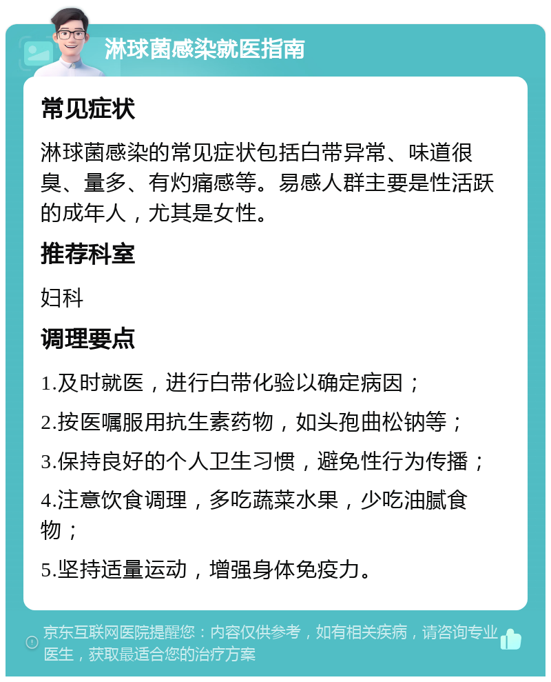 淋球菌感染就医指南 常见症状 淋球菌感染的常见症状包括白带异常、味道很臭、量多、有灼痛感等。易感人群主要是性活跃的成年人，尤其是女性。 推荐科室 妇科 调理要点 1.及时就医，进行白带化验以确定病因； 2.按医嘱服用抗生素药物，如头孢曲松钠等； 3.保持良好的个人卫生习惯，避免性行为传播； 4.注意饮食调理，多吃蔬菜水果，少吃油腻食物； 5.坚持适量运动，增强身体免疫力。