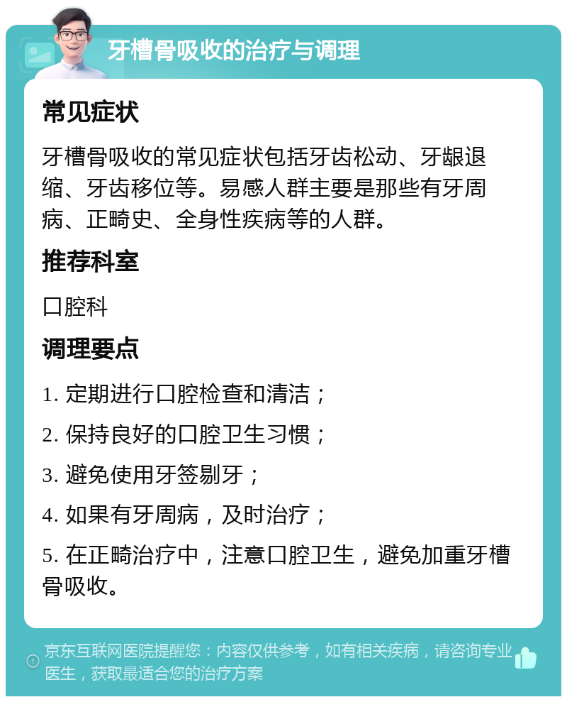 牙槽骨吸收的治疗与调理 常见症状 牙槽骨吸收的常见症状包括牙齿松动、牙龈退缩、牙齿移位等。易感人群主要是那些有牙周病、正畸史、全身性疾病等的人群。 推荐科室 口腔科 调理要点 1. 定期进行口腔检查和清洁； 2. 保持良好的口腔卫生习惯； 3. 避免使用牙签剔牙； 4. 如果有牙周病，及时治疗； 5. 在正畸治疗中，注意口腔卫生，避免加重牙槽骨吸收。