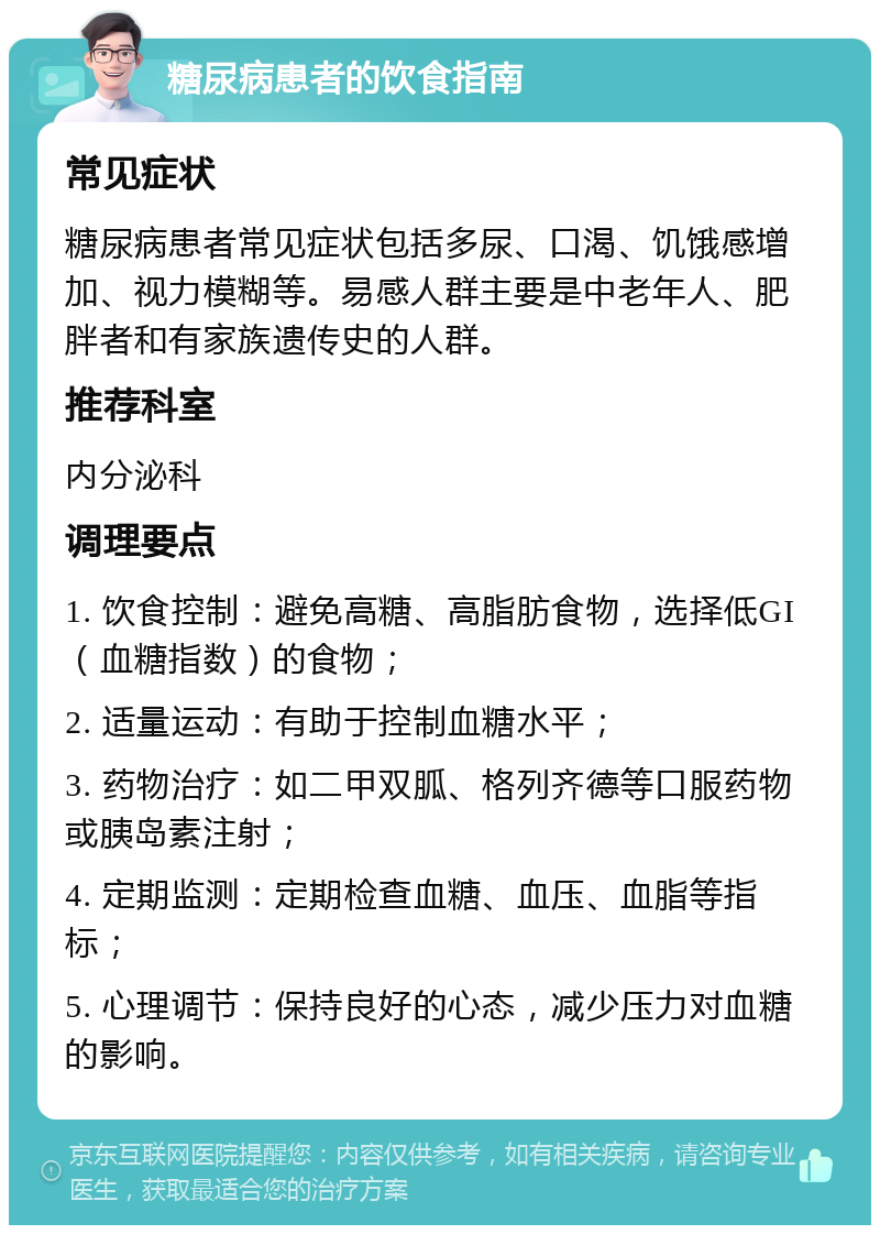 糖尿病患者的饮食指南 常见症状 糖尿病患者常见症状包括多尿、口渴、饥饿感增加、视力模糊等。易感人群主要是中老年人、肥胖者和有家族遗传史的人群。 推荐科室 内分泌科 调理要点 1. 饮食控制：避免高糖、高脂肪食物，选择低GI（血糖指数）的食物； 2. 适量运动：有助于控制血糖水平； 3. 药物治疗：如二甲双胍、格列齐德等口服药物或胰岛素注射； 4. 定期监测：定期检查血糖、血压、血脂等指标； 5. 心理调节：保持良好的心态，减少压力对血糖的影响。