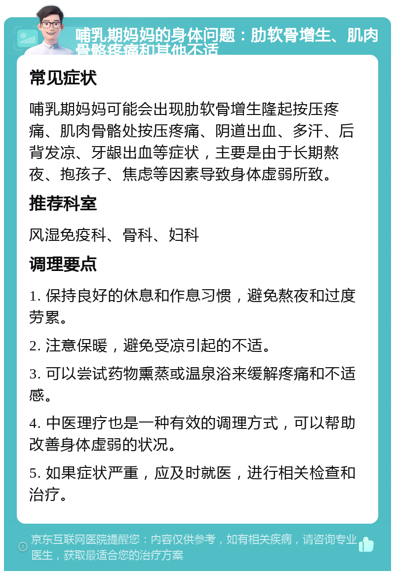 哺乳期妈妈的身体问题：肋软骨增生、肌肉骨骼疼痛和其他不适 常见症状 哺乳期妈妈可能会出现肋软骨增生隆起按压疼痛、肌肉骨骼处按压疼痛、阴道出血、多汗、后背发凉、牙龈出血等症状，主要是由于长期熬夜、抱孩子、焦虑等因素导致身体虚弱所致。 推荐科室 风湿免疫科、骨科、妇科 调理要点 1. 保持良好的休息和作息习惯，避免熬夜和过度劳累。 2. 注意保暖，避免受凉引起的不适。 3. 可以尝试药物熏蒸或温泉浴来缓解疼痛和不适感。 4. 中医理疗也是一种有效的调理方式，可以帮助改善身体虚弱的状况。 5. 如果症状严重，应及时就医，进行相关检查和治疗。