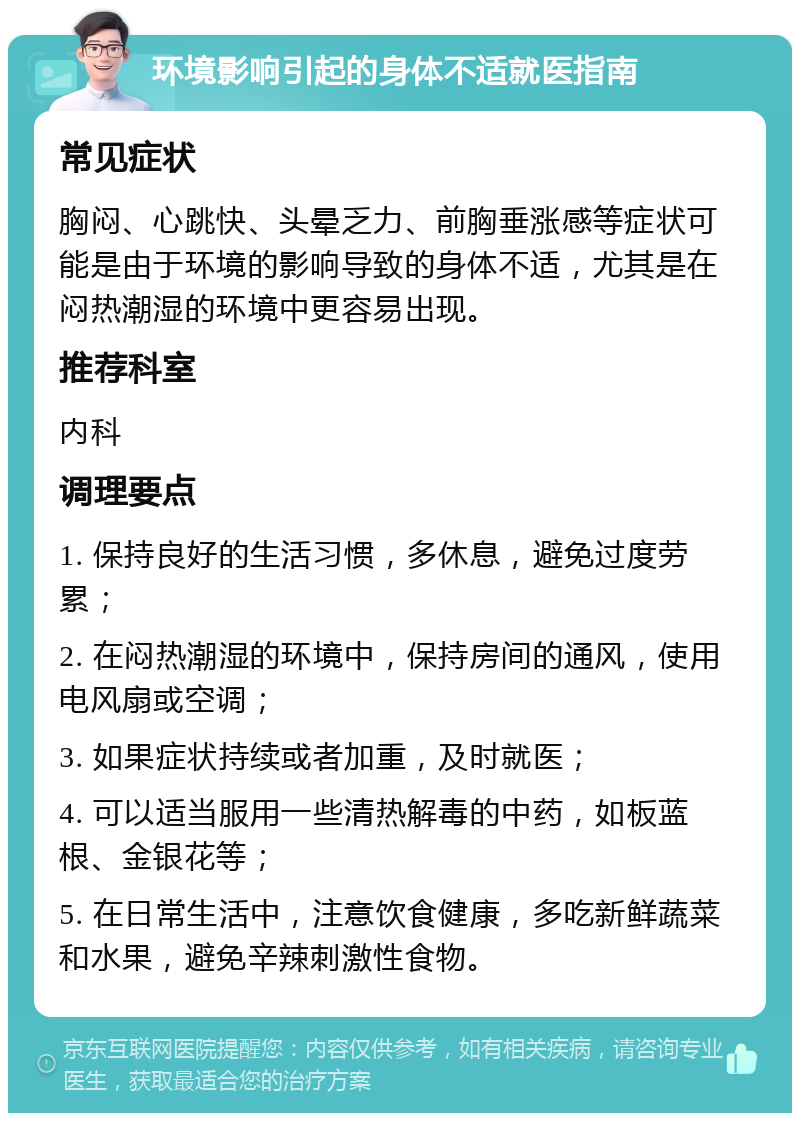 环境影响引起的身体不适就医指南 常见症状 胸闷、心跳快、头晕乏力、前胸垂涨感等症状可能是由于环境的影响导致的身体不适，尤其是在闷热潮湿的环境中更容易出现。 推荐科室 内科 调理要点 1. 保持良好的生活习惯，多休息，避免过度劳累； 2. 在闷热潮湿的环境中，保持房间的通风，使用电风扇或空调； 3. 如果症状持续或者加重，及时就医； 4. 可以适当服用一些清热解毒的中药，如板蓝根、金银花等； 5. 在日常生活中，注意饮食健康，多吃新鲜蔬菜和水果，避免辛辣刺激性食物。