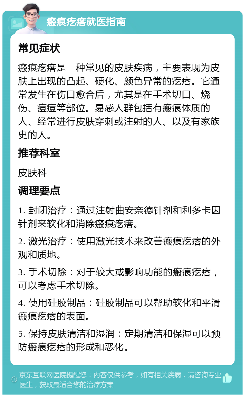 瘢痕疙瘩就医指南 常见症状 瘢痕疙瘩是一种常见的皮肤疾病，主要表现为皮肤上出现的凸起、硬化、颜色异常的疙瘩。它通常发生在伤口愈合后，尤其是在手术切口、烧伤、痘痘等部位。易感人群包括有瘢痕体质的人、经常进行皮肤穿刺或注射的人、以及有家族史的人。 推荐科室 皮肤科 调理要点 1. 封闭治疗：通过注射曲安奈德针剂和利多卡因针剂来软化和消除瘢痕疙瘩。 2. 激光治疗：使用激光技术来改善瘢痕疙瘩的外观和质地。 3. 手术切除：对于较大或影响功能的瘢痕疙瘩，可以考虑手术切除。 4. 使用硅胶制品：硅胶制品可以帮助软化和平滑瘢痕疙瘩的表面。 5. 保持皮肤清洁和湿润：定期清洁和保湿可以预防瘢痕疙瘩的形成和恶化。