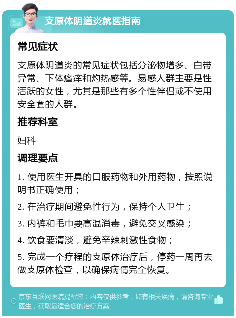 支原体阴道炎就医指南 常见症状 支原体阴道炎的常见症状包括分泌物增多、白带异常、下体瘙痒和灼热感等。易感人群主要是性活跃的女性，尤其是那些有多个性伴侣或不使用安全套的人群。 推荐科室 妇科 调理要点 1. 使用医生开具的口服药物和外用药物，按照说明书正确使用； 2. 在治疗期间避免性行为，保持个人卫生； 3. 内裤和毛巾要高温消毒，避免交叉感染； 4. 饮食要清淡，避免辛辣刺激性食物； 5. 完成一个疗程的支原体治疗后，停药一周再去做支原体检查，以确保病情完全恢复。