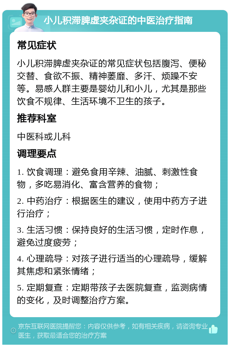 小儿积滞脾虚夹杂证的中医治疗指南 常见症状 小儿积滞脾虚夹杂证的常见症状包括腹泻、便秘交替、食欲不振、精神萎靡、多汗、烦躁不安等。易感人群主要是婴幼儿和小儿，尤其是那些饮食不规律、生活环境不卫生的孩子。 推荐科室 中医科或儿科 调理要点 1. 饮食调理：避免食用辛辣、油腻、刺激性食物，多吃易消化、富含营养的食物； 2. 中药治疗：根据医生的建议，使用中药方子进行治疗； 3. 生活习惯：保持良好的生活习惯，定时作息，避免过度疲劳； 4. 心理疏导：对孩子进行适当的心理疏导，缓解其焦虑和紧张情绪； 5. 定期复查：定期带孩子去医院复查，监测病情的变化，及时调整治疗方案。