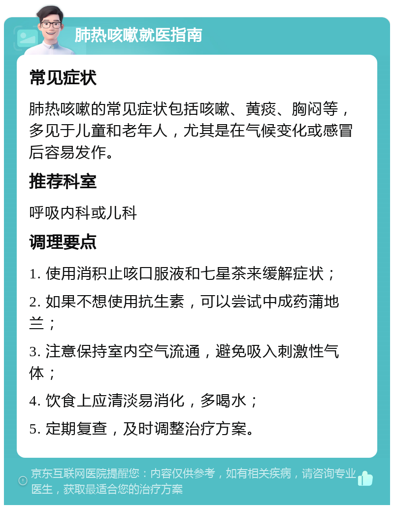 肺热咳嗽就医指南 常见症状 肺热咳嗽的常见症状包括咳嗽、黄痰、胸闷等，多见于儿童和老年人，尤其是在气候变化或感冒后容易发作。 推荐科室 呼吸内科或儿科 调理要点 1. 使用消积止咳口服液和七星茶来缓解症状； 2. 如果不想使用抗生素，可以尝试中成药蒲地兰； 3. 注意保持室内空气流通，避免吸入刺激性气体； 4. 饮食上应清淡易消化，多喝水； 5. 定期复查，及时调整治疗方案。