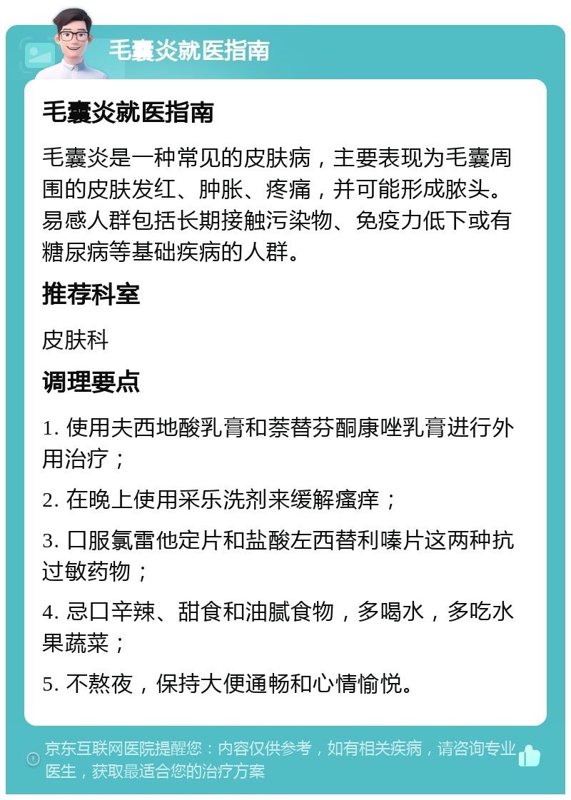 毛囊炎就医指南 毛囊炎就医指南 毛囊炎是一种常见的皮肤病，主要表现为毛囊周围的皮肤发红、肿胀、疼痛，并可能形成脓头。易感人群包括长期接触污染物、免疫力低下或有糖尿病等基础疾病的人群。 推荐科室 皮肤科 调理要点 1. 使用夫西地酸乳膏和萘替芬酮康唑乳膏进行外用治疗； 2. 在晚上使用采乐洗剂来缓解瘙痒； 3. 口服氯雷他定片和盐酸左西替利嗪片这两种抗过敏药物； 4. 忌口辛辣、甜食和油腻食物，多喝水，多吃水果蔬菜； 5. 不熬夜，保持大便通畅和心情愉悦。