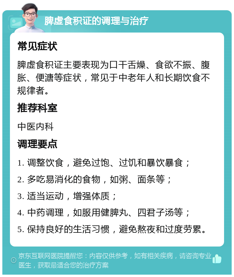 脾虚食积证的调理与治疗 常见症状 脾虚食积证主要表现为口干舌燥、食欲不振、腹胀、便溏等症状，常见于中老年人和长期饮食不规律者。 推荐科室 中医内科 调理要点 1. 调整饮食，避免过饱、过饥和暴饮暴食； 2. 多吃易消化的食物，如粥、面条等； 3. 适当运动，增强体质； 4. 中药调理，如服用健脾丸、四君子汤等； 5. 保持良好的生活习惯，避免熬夜和过度劳累。