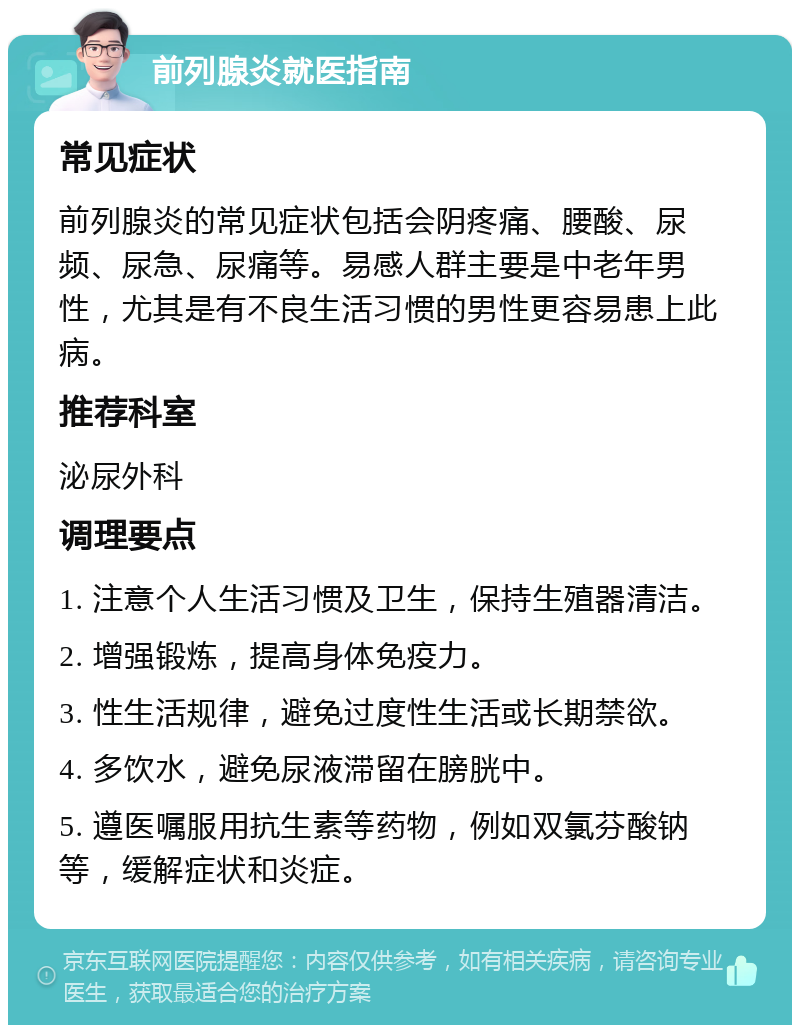 前列腺炎就医指南 常见症状 前列腺炎的常见症状包括会阴疼痛、腰酸、尿频、尿急、尿痛等。易感人群主要是中老年男性，尤其是有不良生活习惯的男性更容易患上此病。 推荐科室 泌尿外科 调理要点 1. 注意个人生活习惯及卫生，保持生殖器清洁。 2. 增强锻炼，提高身体免疫力。 3. 性生活规律，避免过度性生活或长期禁欲。 4. 多饮水，避免尿液滞留在膀胱中。 5. 遵医嘱服用抗生素等药物，例如双氯芬酸钠等，缓解症状和炎症。