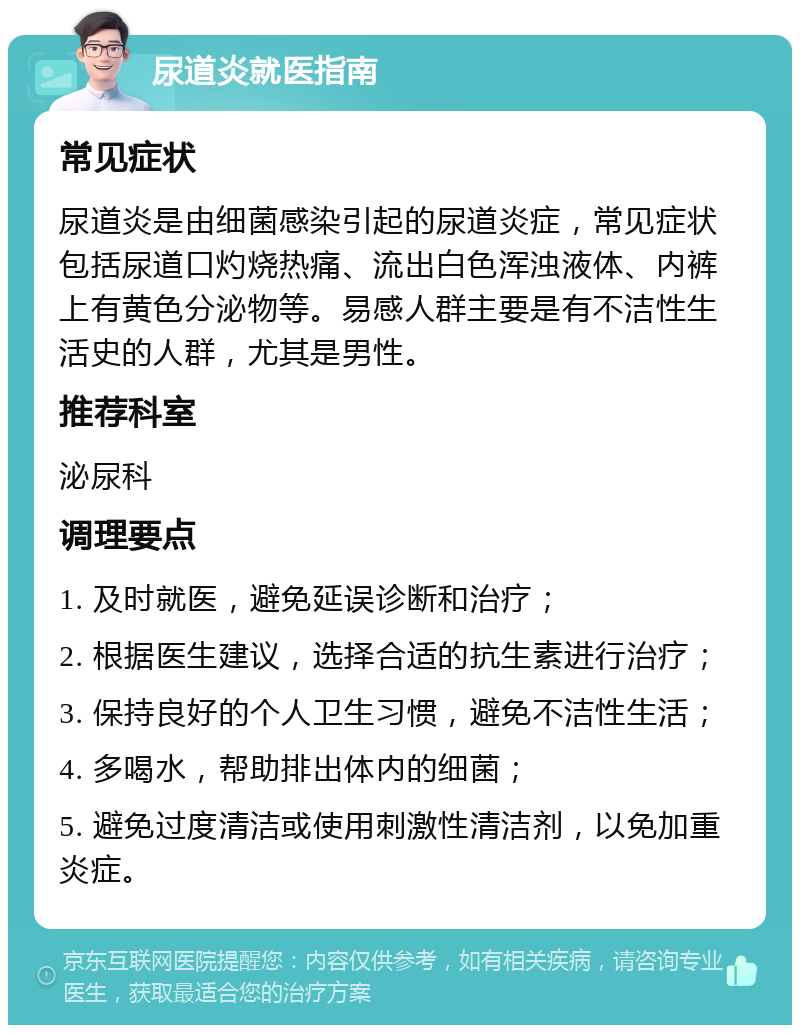 尿道炎就医指南 常见症状 尿道炎是由细菌感染引起的尿道炎症，常见症状包括尿道口灼烧热痛、流出白色浑浊液体、内裤上有黄色分泌物等。易感人群主要是有不洁性生活史的人群，尤其是男性。 推荐科室 泌尿科 调理要点 1. 及时就医，避免延误诊断和治疗； 2. 根据医生建议，选择合适的抗生素进行治疗； 3. 保持良好的个人卫生习惯，避免不洁性生活； 4. 多喝水，帮助排出体内的细菌； 5. 避免过度清洁或使用刺激性清洁剂，以免加重炎症。