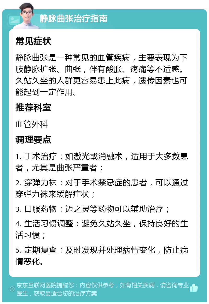 静脉曲张治疗指南 常见症状 静脉曲张是一种常见的血管疾病，主要表现为下肢静脉扩张、曲张，伴有酸胀、疼痛等不适感。久站久坐的人群更容易患上此病，遗传因素也可能起到一定作用。 推荐科室 血管外科 调理要点 1. 手术治疗：如激光或消融术，适用于大多数患者，尤其是曲张严重者； 2. 穿弹力袜：对于手术禁忌症的患者，可以通过穿弹力袜来缓解症状； 3. 口服药物：迈之灵等药物可以辅助治疗； 4. 生活习惯调整：避免久站久坐，保持良好的生活习惯； 5. 定期复查：及时发现并处理病情变化，防止病情恶化。