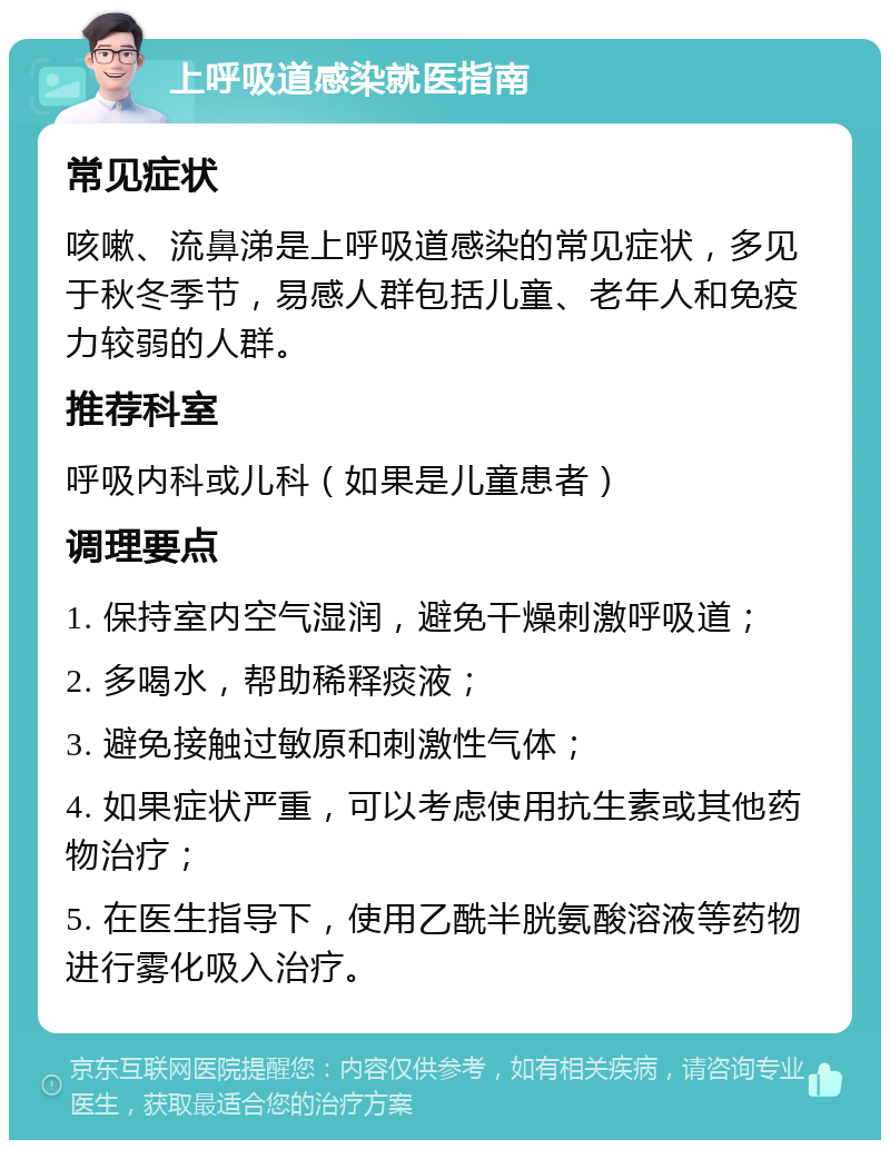 上呼吸道感染就医指南 常见症状 咳嗽、流鼻涕是上呼吸道感染的常见症状，多见于秋冬季节，易感人群包括儿童、老年人和免疫力较弱的人群。 推荐科室 呼吸内科或儿科（如果是儿童患者） 调理要点 1. 保持室内空气湿润，避免干燥刺激呼吸道； 2. 多喝水，帮助稀释痰液； 3. 避免接触过敏原和刺激性气体； 4. 如果症状严重，可以考虑使用抗生素或其他药物治疗； 5. 在医生指导下，使用乙酰半胱氨酸溶液等药物进行雾化吸入治疗。