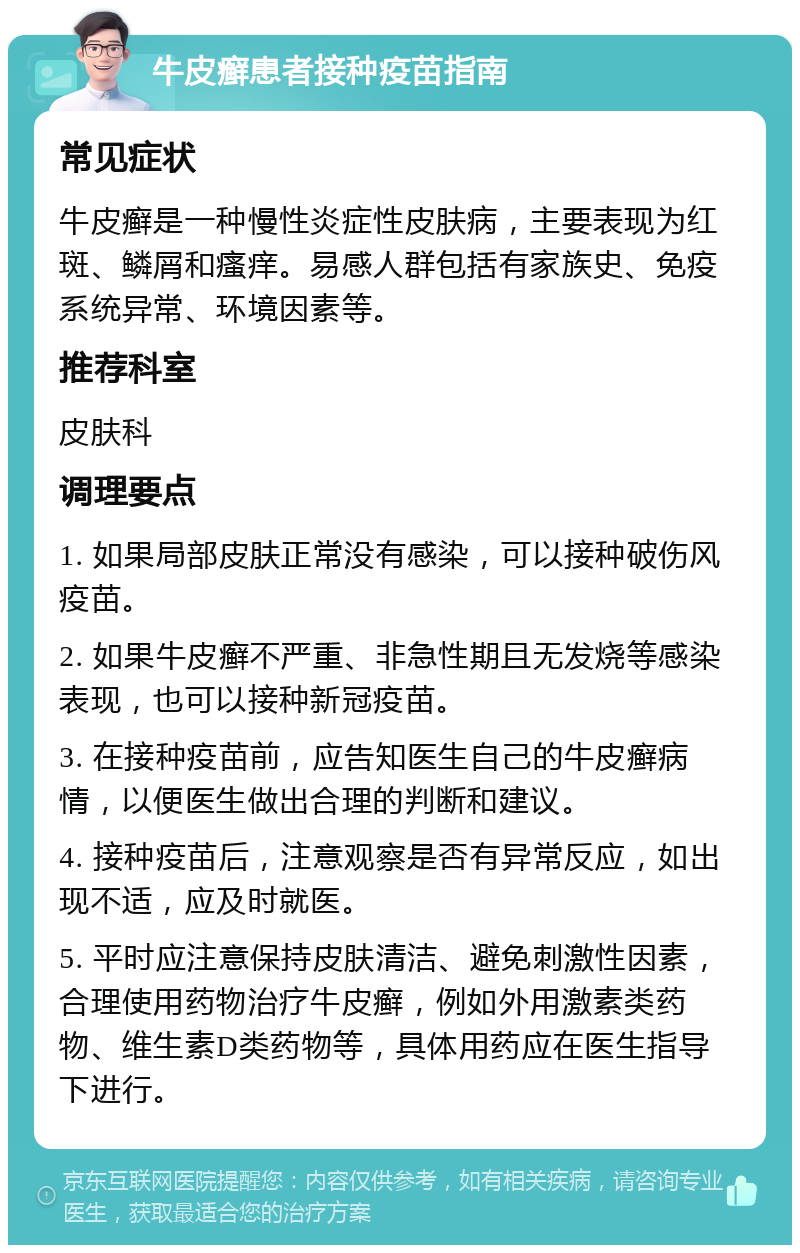 牛皮癣患者接种疫苗指南 常见症状 牛皮癣是一种慢性炎症性皮肤病，主要表现为红斑、鳞屑和瘙痒。易感人群包括有家族史、免疫系统异常、环境因素等。 推荐科室 皮肤科 调理要点 1. 如果局部皮肤正常没有感染，可以接种破伤风疫苗。 2. 如果牛皮癣不严重、非急性期且无发烧等感染表现，也可以接种新冠疫苗。 3. 在接种疫苗前，应告知医生自己的牛皮癣病情，以便医生做出合理的判断和建议。 4. 接种疫苗后，注意观察是否有异常反应，如出现不适，应及时就医。 5. 平时应注意保持皮肤清洁、避免刺激性因素，合理使用药物治疗牛皮癣，例如外用激素类药物、维生素D类药物等，具体用药应在医生指导下进行。