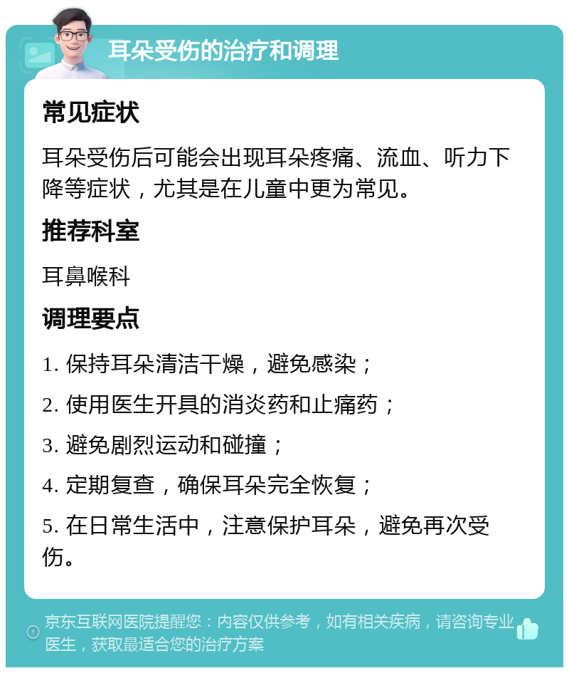 耳朵受伤的治疗和调理 常见症状 耳朵受伤后可能会出现耳朵疼痛、流血、听力下降等症状，尤其是在儿童中更为常见。 推荐科室 耳鼻喉科 调理要点 1. 保持耳朵清洁干燥，避免感染； 2. 使用医生开具的消炎药和止痛药； 3. 避免剧烈运动和碰撞； 4. 定期复查，确保耳朵完全恢复； 5. 在日常生活中，注意保护耳朵，避免再次受伤。