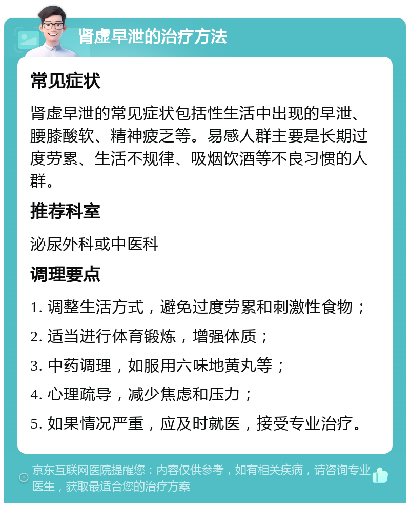 肾虚早泄的治疗方法 常见症状 肾虚早泄的常见症状包括性生活中出现的早泄、腰膝酸软、精神疲乏等。易感人群主要是长期过度劳累、生活不规律、吸烟饮酒等不良习惯的人群。 推荐科室 泌尿外科或中医科 调理要点 1. 调整生活方式，避免过度劳累和刺激性食物； 2. 适当进行体育锻炼，增强体质； 3. 中药调理，如服用六味地黄丸等； 4. 心理疏导，减少焦虑和压力； 5. 如果情况严重，应及时就医，接受专业治疗。