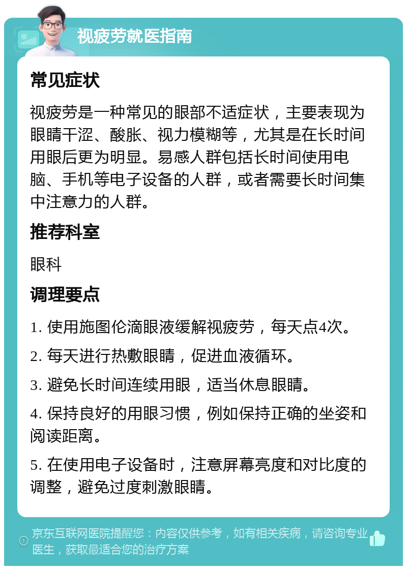 视疲劳就医指南 常见症状 视疲劳是一种常见的眼部不适症状，主要表现为眼睛干涩、酸胀、视力模糊等，尤其是在长时间用眼后更为明显。易感人群包括长时间使用电脑、手机等电子设备的人群，或者需要长时间集中注意力的人群。 推荐科室 眼科 调理要点 1. 使用施图伦滴眼液缓解视疲劳，每天点4次。 2. 每天进行热敷眼睛，促进血液循环。 3. 避免长时间连续用眼，适当休息眼睛。 4. 保持良好的用眼习惯，例如保持正确的坐姿和阅读距离。 5. 在使用电子设备时，注意屏幕亮度和对比度的调整，避免过度刺激眼睛。