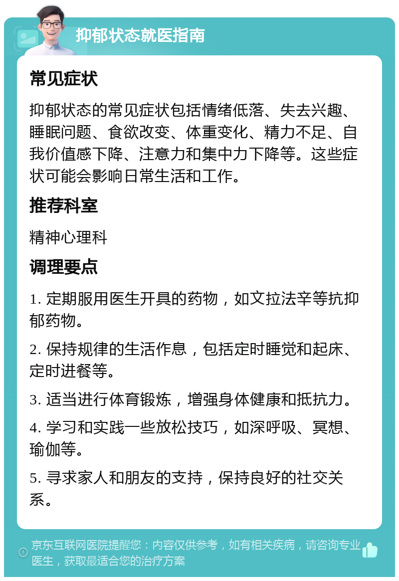 抑郁状态就医指南 常见症状 抑郁状态的常见症状包括情绪低落、失去兴趣、睡眠问题、食欲改变、体重变化、精力不足、自我价值感下降、注意力和集中力下降等。这些症状可能会影响日常生活和工作。 推荐科室 精神心理科 调理要点 1. 定期服用医生开具的药物，如文拉法辛等抗抑郁药物。 2. 保持规律的生活作息，包括定时睡觉和起床、定时进餐等。 3. 适当进行体育锻炼，增强身体健康和抵抗力。 4. 学习和实践一些放松技巧，如深呼吸、冥想、瑜伽等。 5. 寻求家人和朋友的支持，保持良好的社交关系。