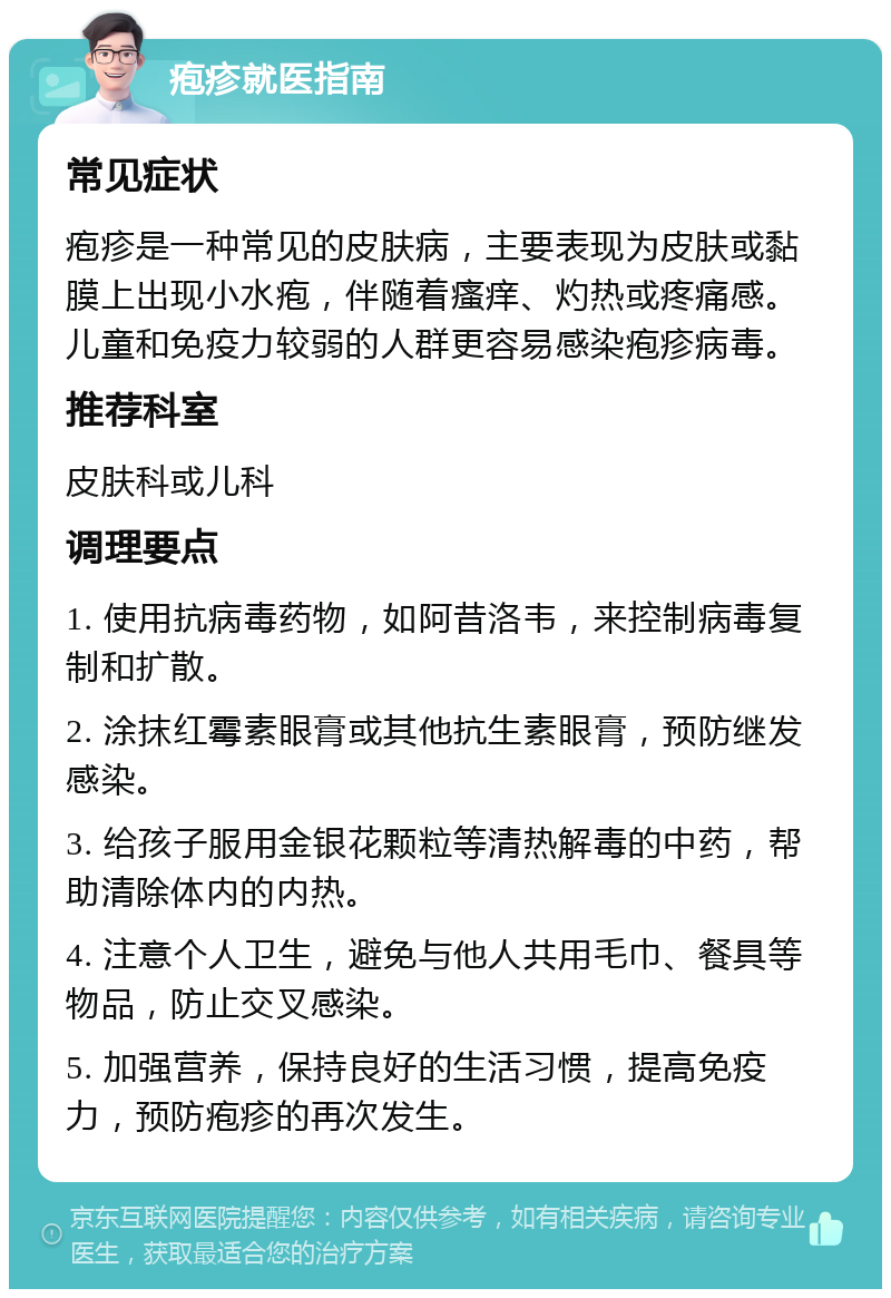 疱疹就医指南 常见症状 疱疹是一种常见的皮肤病，主要表现为皮肤或黏膜上出现小水疱，伴随着瘙痒、灼热或疼痛感。儿童和免疫力较弱的人群更容易感染疱疹病毒。 推荐科室 皮肤科或儿科 调理要点 1. 使用抗病毒药物，如阿昔洛韦，来控制病毒复制和扩散。 2. 涂抹红霉素眼膏或其他抗生素眼膏，预防继发感染。 3. 给孩子服用金银花颗粒等清热解毒的中药，帮助清除体内的内热。 4. 注意个人卫生，避免与他人共用毛巾、餐具等物品，防止交叉感染。 5. 加强营养，保持良好的生活习惯，提高免疫力，预防疱疹的再次发生。