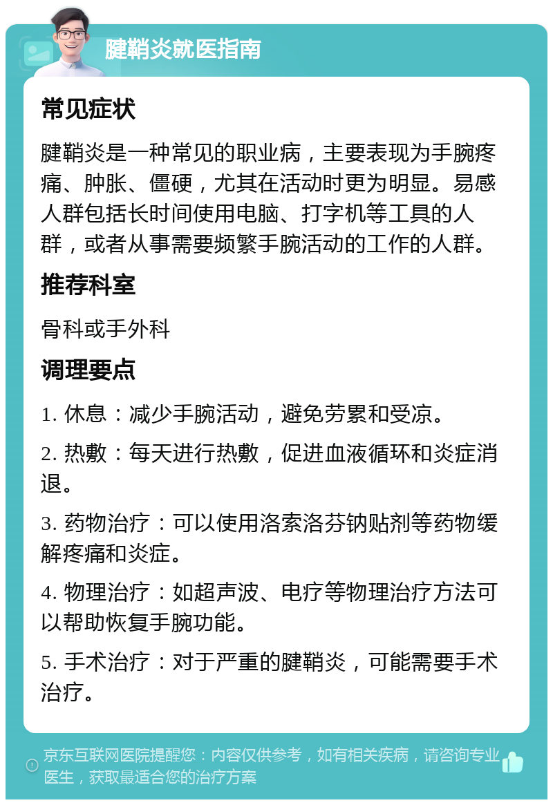 腱鞘炎就医指南 常见症状 腱鞘炎是一种常见的职业病，主要表现为手腕疼痛、肿胀、僵硬，尤其在活动时更为明显。易感人群包括长时间使用电脑、打字机等工具的人群，或者从事需要频繁手腕活动的工作的人群。 推荐科室 骨科或手外科 调理要点 1. 休息：减少手腕活动，避免劳累和受凉。 2. 热敷：每天进行热敷，促进血液循环和炎症消退。 3. 药物治疗：可以使用洛索洛芬钠贴剂等药物缓解疼痛和炎症。 4. 物理治疗：如超声波、电疗等物理治疗方法可以帮助恢复手腕功能。 5. 手术治疗：对于严重的腱鞘炎，可能需要手术治疗。