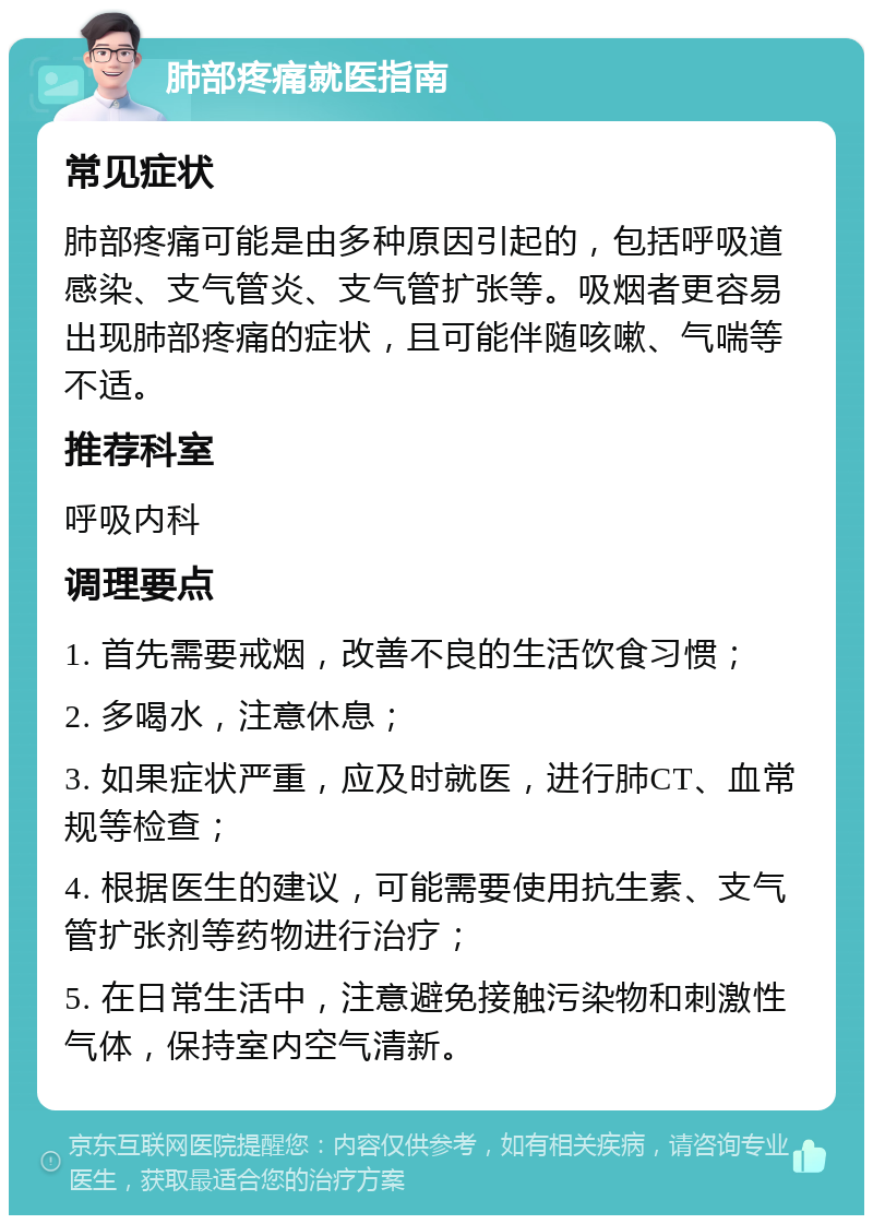 肺部疼痛就医指南 常见症状 肺部疼痛可能是由多种原因引起的，包括呼吸道感染、支气管炎、支气管扩张等。吸烟者更容易出现肺部疼痛的症状，且可能伴随咳嗽、气喘等不适。 推荐科室 呼吸内科 调理要点 1. 首先需要戒烟，改善不良的生活饮食习惯； 2. 多喝水，注意休息； 3. 如果症状严重，应及时就医，进行肺CT、血常规等检查； 4. 根据医生的建议，可能需要使用抗生素、支气管扩张剂等药物进行治疗； 5. 在日常生活中，注意避免接触污染物和刺激性气体，保持室内空气清新。