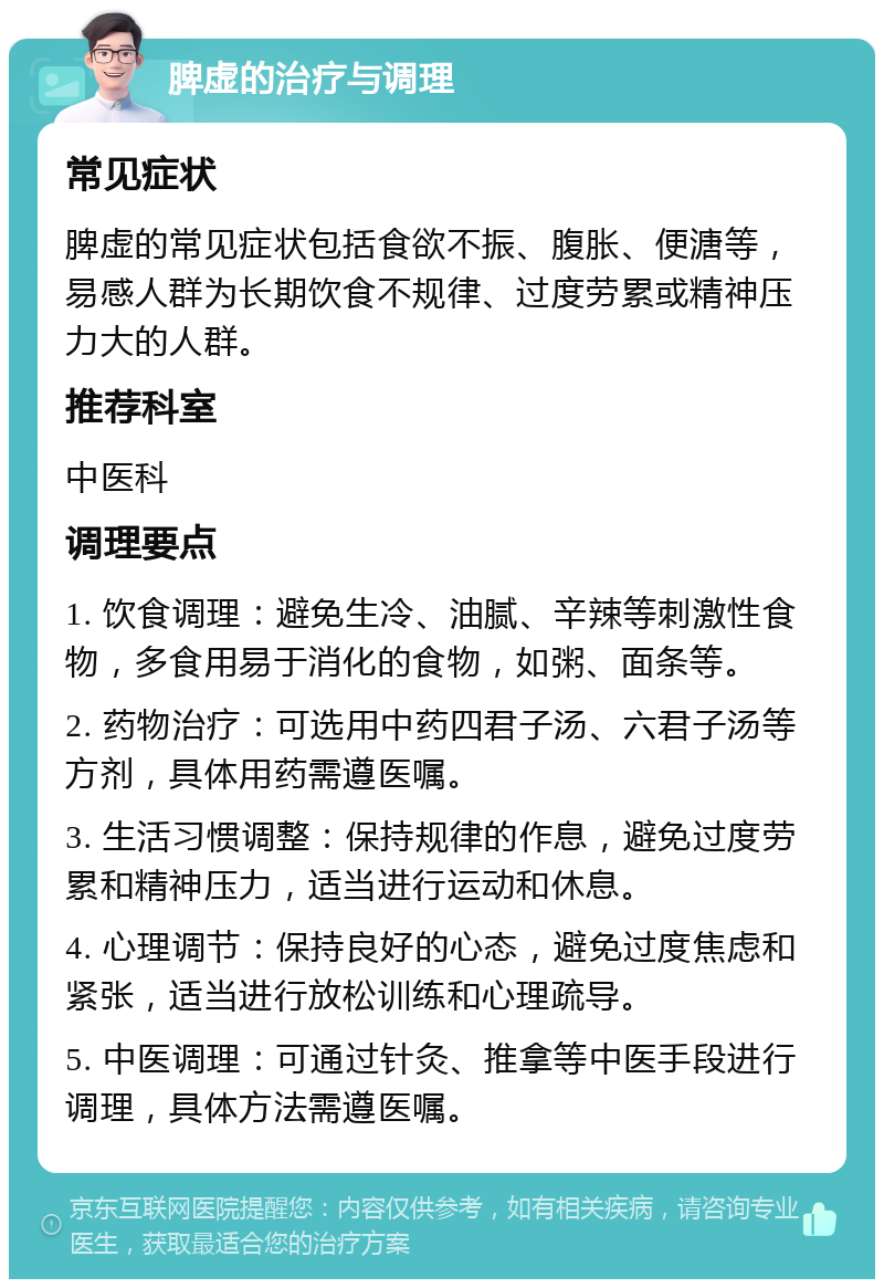 脾虚的治疗与调理 常见症状 脾虚的常见症状包括食欲不振、腹胀、便溏等，易感人群为长期饮食不规律、过度劳累或精神压力大的人群。 推荐科室 中医科 调理要点 1. 饮食调理：避免生冷、油腻、辛辣等刺激性食物，多食用易于消化的食物，如粥、面条等。 2. 药物治疗：可选用中药四君子汤、六君子汤等方剂，具体用药需遵医嘱。 3. 生活习惯调整：保持规律的作息，避免过度劳累和精神压力，适当进行运动和休息。 4. 心理调节：保持良好的心态，避免过度焦虑和紧张，适当进行放松训练和心理疏导。 5. 中医调理：可通过针灸、推拿等中医手段进行调理，具体方法需遵医嘱。