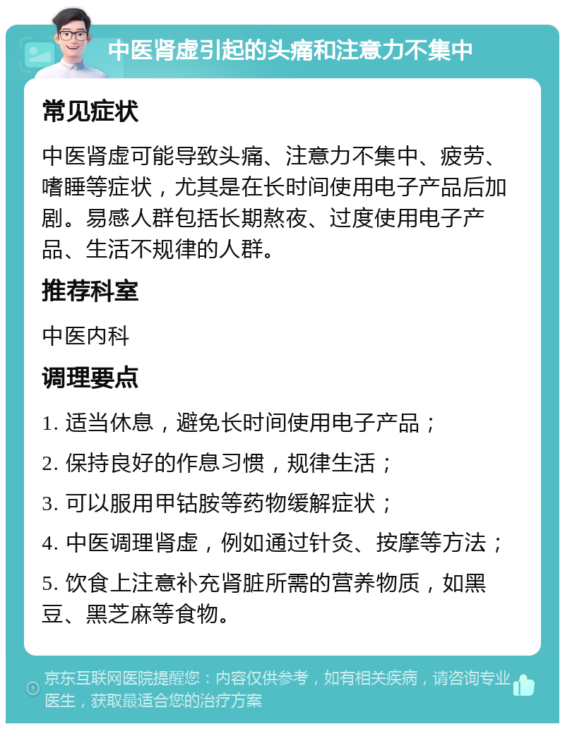 中医肾虚引起的头痛和注意力不集中 常见症状 中医肾虚可能导致头痛、注意力不集中、疲劳、嗜睡等症状，尤其是在长时间使用电子产品后加剧。易感人群包括长期熬夜、过度使用电子产品、生活不规律的人群。 推荐科室 中医内科 调理要点 1. 适当休息，避免长时间使用电子产品； 2. 保持良好的作息习惯，规律生活； 3. 可以服用甲钴胺等药物缓解症状； 4. 中医调理肾虚，例如通过针灸、按摩等方法； 5. 饮食上注意补充肾脏所需的营养物质，如黑豆、黑芝麻等食物。