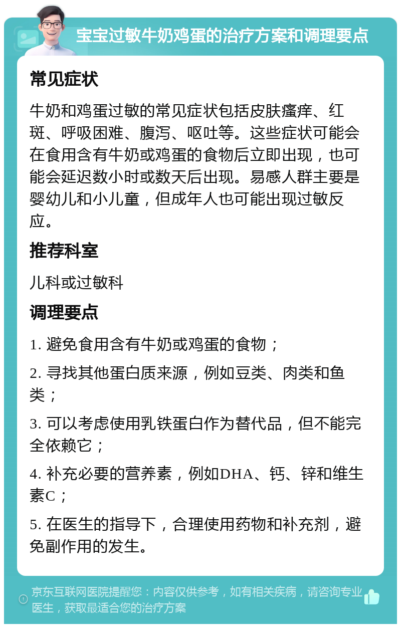 宝宝过敏牛奶鸡蛋的治疗方案和调理要点 常见症状 牛奶和鸡蛋过敏的常见症状包括皮肤瘙痒、红斑、呼吸困难、腹泻、呕吐等。这些症状可能会在食用含有牛奶或鸡蛋的食物后立即出现，也可能会延迟数小时或数天后出现。易感人群主要是婴幼儿和小儿童，但成年人也可能出现过敏反应。 推荐科室 儿科或过敏科 调理要点 1. 避免食用含有牛奶或鸡蛋的食物； 2. 寻找其他蛋白质来源，例如豆类、肉类和鱼类； 3. 可以考虑使用乳铁蛋白作为替代品，但不能完全依赖它； 4. 补充必要的营养素，例如DHA、钙、锌和维生素C； 5. 在医生的指导下，合理使用药物和补充剂，避免副作用的发生。