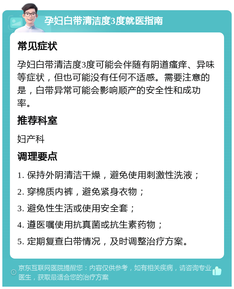 孕妇白带清洁度3度就医指南 常见症状 孕妇白带清洁度3度可能会伴随有阴道瘙痒、异味等症状，但也可能没有任何不适感。需要注意的是，白带异常可能会影响顺产的安全性和成功率。 推荐科室 妇产科 调理要点 1. 保持外阴清洁干燥，避免使用刺激性洗液； 2. 穿棉质内裤，避免紧身衣物； 3. 避免性生活或使用安全套； 4. 遵医嘱使用抗真菌或抗生素药物； 5. 定期复查白带情况，及时调整治疗方案。